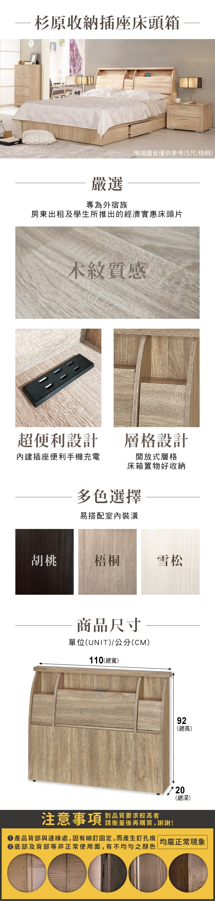 杉原收納插座床頭箱情境圖皆僅供參考(5尺/梧桐)嚴選專為外宿族房東出租及學生所推出的經濟實惠床頭片木紋質感超便利設計層格設計內建插座便利手機充電開放式層格床箱置物好收納多色選擇易搭配室內裝潢胡桃梧桐雪松商品尺寸單位(UNIT)/公分(CM)110(總寬)92(總高)20(總深)注意事項 要求较高者請衡量後再購買,謝謝!產品背部與邊緣處,因有細釘固定,而產生釘孔痕 均屬正常現象底部及背部等非正常使用面,有不均勻之顏色