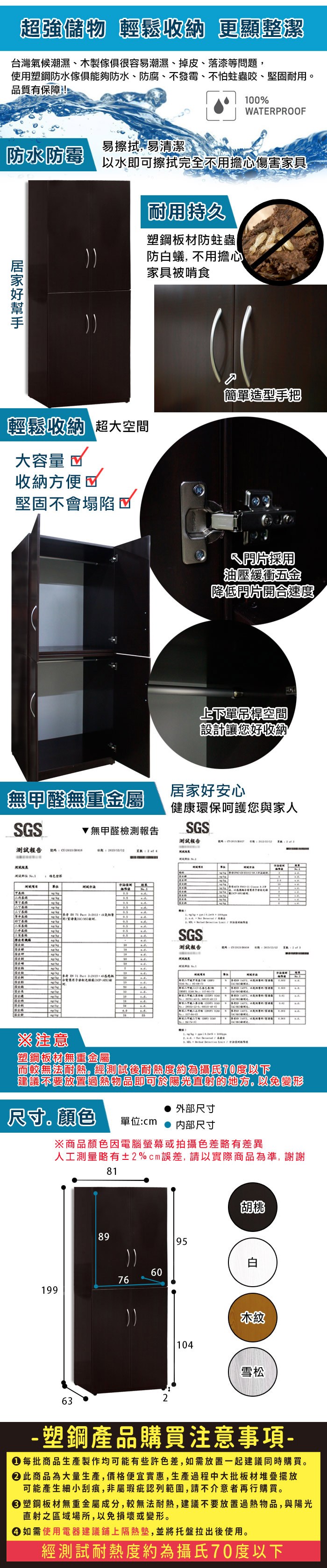 超強儲物 輕鬆收納 更顯整潔台灣氣候潮濕、木製傢俱很容易潮濕、掉皮、落漆等問題,使用塑鋼防水傢俱能夠防水、防腐、不發霉、不怕蛀蟲咬、堅固耐用品質有保障!0%WPOOF易擦拭,易清潔防水防霉以水即可擦拭完全不用擔心傷害家具耐用持久塑鋼板材防蛀蟲|防白蟻, 不用擔心家具被啃食輕鬆收納 超大空間大容量 收納方便堅固不會塌陷簡單造型手把片採用油壓緩衝五金降低片開合速度上下單空間設計讓您好收納無甲醛無重金屬居家好安心健康環保呵護您與家人無甲醛檢測報告SGS測試報告測試報告 ESTGSRRSGS測試報告   10 A  ※注意塑鋼板材無重金屬而較無法耐熱經測試後耐熱度約為70度以下建議不要放置過熱物品即可於陽光直射的地方。以免變形外部尺寸尺寸顏色單位:cm內部尺寸199※商品顏色因電腦螢幕或拍攝色差略有差異人工測量略有±2%cm誤差,請以實際商品為準,謝謝8981766095胡桃:104雪松63- 塑鋼產品購買注意事項- 每批商品生產製作均可能有些許色差,如需放置一起建議同時購買。此商品為大量生產,價格便宜實惠,生產過程中大批板材堆疊擺放可能產生細小刮痕,非屬瑕疵認列範圍,請不介意者再行購買。塑鋼板材無重金屬成分,較無法耐熱,建議不要放置過熱物品,與陽光直射之區域場所,以免損壞或變形。 如需使用電器建議鋪上隔熱墊,並將托盤拉出後使用。經測試耐熱度約為攝氏70度以下
