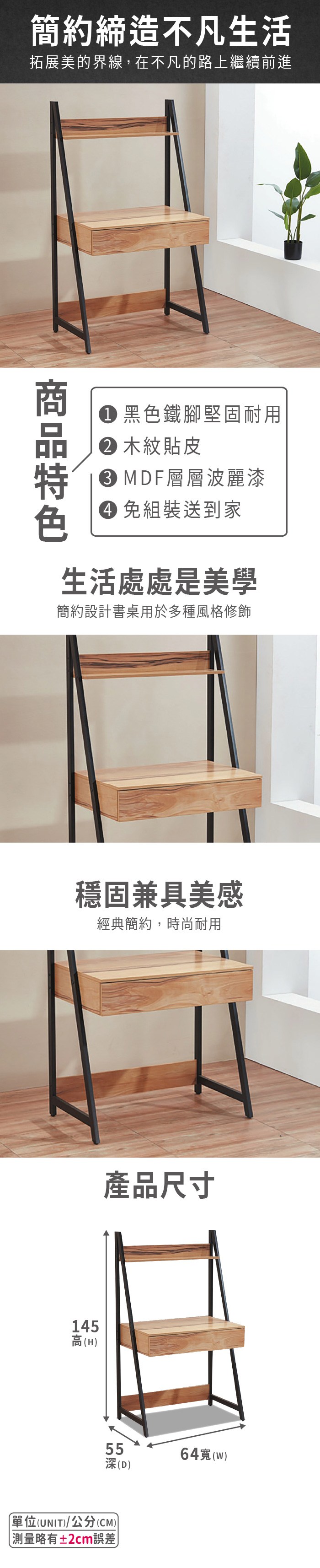 簡約締造不凡生活拓展美的界線,在不凡的路上繼續前進黑色鐵腳堅固耐用 木紋貼皮 MDF層層波麗漆 免組裝送到家生活處處是美學簡約設計書桌用於多種風格修飾穩固兼具美感經典簡約,時尚耐用產品尺寸145高(H55深(D)單位(UNIT)/公分(CM))略有±2cm誤差64(w)