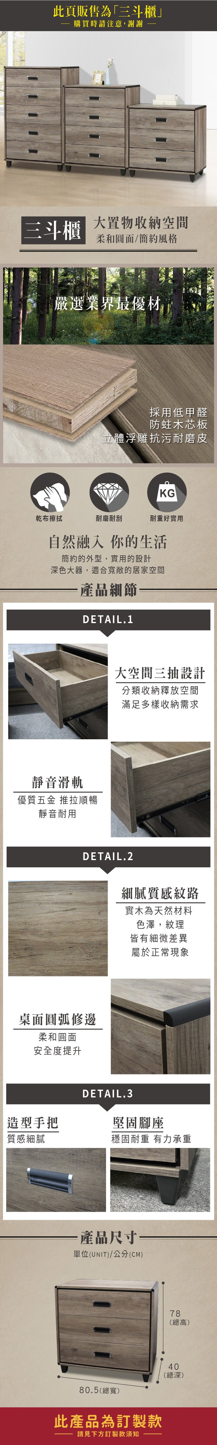 此頁販售為「三斗櫃購買時請注意,謝謝三斗櫃大置物收納空間柔和圓面/簡約風格嚴選業界最優材採用低甲醛防蛀木芯板立體浮雕抗污耐磨皮KG乾布擦拭耐磨耐刮耐重好實用自然融入你的生活簡約的外型,實用的設計深色大器,適合敞的居家空間產品細節DETAIL.1靜音滑軌優質五金 推拉順暢靜音耐用大空間三抽設計分類收納釋放空間滿足多樣收納需求DETAIL.2桌面圓弧修邊柔和圓面安全度提升造型手把質感細膩細膩質感紋路實木為天然材料色澤,紋理皆有細微差異屬於正常現象DETAIL.3堅固腳座穩固耐重 有力承重·產品尺寸單位(UNIT)/公分(CM)78(總高)40(總深)80.5(總寬)此產品為訂製款請見下方訂製款須知
