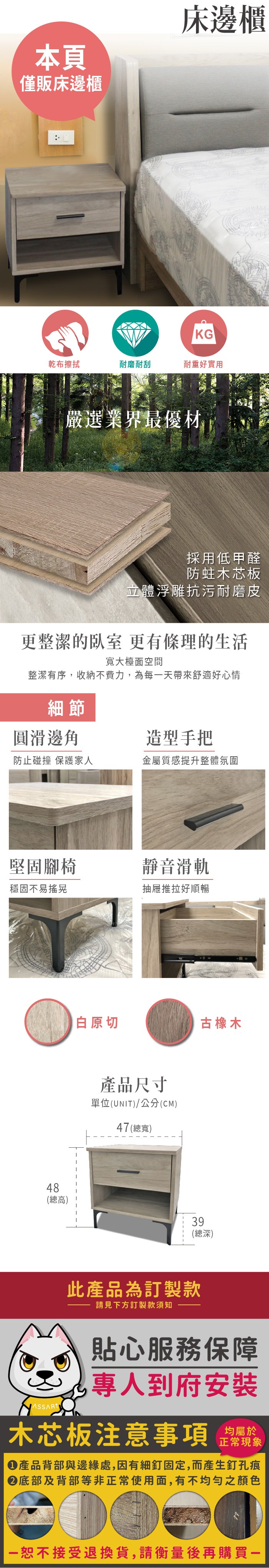 本頁僅販床邊櫃床邊櫃KG乾布擦拭耐磨耐刮耐重好實用嚴選業界最優材採用低甲醛防蛀木芯板立體浮雕抗污耐磨皮更整潔的臥室 更有條理的生活寬大檯面空間整潔有序,收納不費力,為每天帶來舒適好心情細節圓滑邊角造型手把防止碰撞 保護家人金屬質感提升整體氛圍堅固腳椅靜音滑軌穩固不易搖晃抽屜推拉好順暢48白原切古橡木產品尺寸單位UNIT)/公分(CM)47 (總寬)(總高)39(總深)此產品為訂製款請見下方訂製款須知貼心服務保障(到府安裝木芯板注意事項均屬於正常現象產品背部與邊緣處,因有細釘固定,而產生釘孔痕底部及背部等非正常使用面,有不均勻之顏色一恕不接受退換貨,請衡量後再購買一