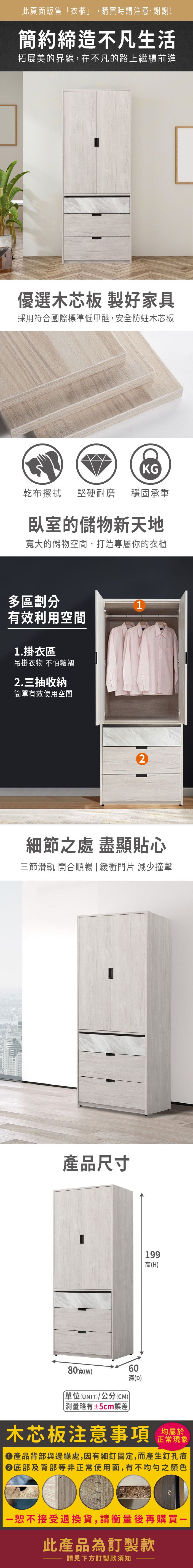 此頁面販售「衣櫃」,購買時請注意,謝謝!簡約締造不凡生活拓展美的界線,在不凡的路上繼續前進優選木芯板 製好家具採用符合國際標準低甲醛,安全防蛀木芯板KG乾布擦拭堅硬耐磨穩固承重臥室的儲物新天地寬大的儲物空間,打造專屬你的衣櫃多區劃分有效利用空間1.掛衣區吊掛衣物 不怕皺褶2.三抽收納簡單有效使用空間12細節之處 盡顯貼心三節滑軌 開合順暢 | 緩衝門片 減少撞擊產品尺寸199高(H)80寬()單位(UNI)/公分(CM)略有±5cm誤差 T深(D)木芯板注意事項均屬於正常現象產品背部與邊緣處,因有細釘固定,而產生釘孔痕底部及背部等非正常使用面,有不均勻之顏色一恕不接受退換貨,請衡量後再購買-此產品為訂製款請見下方訂製款須知