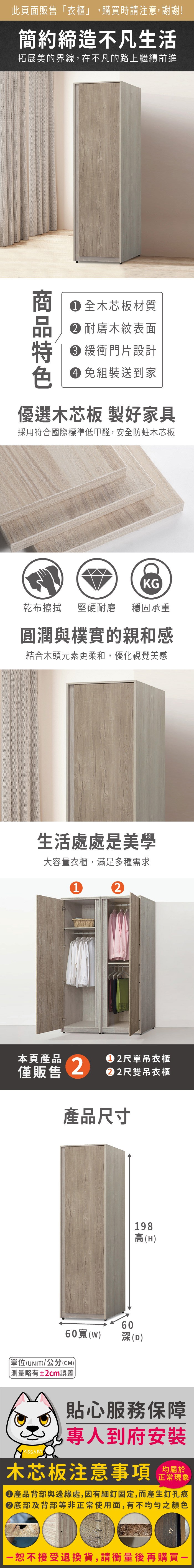 此頁面販售「衣櫃」,購買時請注意,謝謝!簡約締造不凡生活拓展美的界線,在不凡的路上繼續前進 全木芯板材質 耐磨木紋表面 緩衝門片設計 免組裝送到家優選木芯板 製好家具採用符合國際標準低甲醛,安全防蛀木芯板KG乾布擦拭 堅硬耐磨 穩固承重圓潤與樸實的親和感結合木頭元素更柔和,優化視覺美感生活處處是美學大容量衣櫃,滿足多種需求12本頁產品2尺單吊衣櫃僅販售2尺雙吊衣櫃產品尺寸198高(H60()60深(D)單位(UNIT)/公分(CM))測量略有±2cm誤差貼心服務保障專人到府安裝木芯板注意事項均屬於正常現象產品背部與邊緣處,因有細釘固定,而產生釘孔痕底部及背部等非正常使用面,有不均勻之顏色一恕不接受退換貨,請衡量後再購買