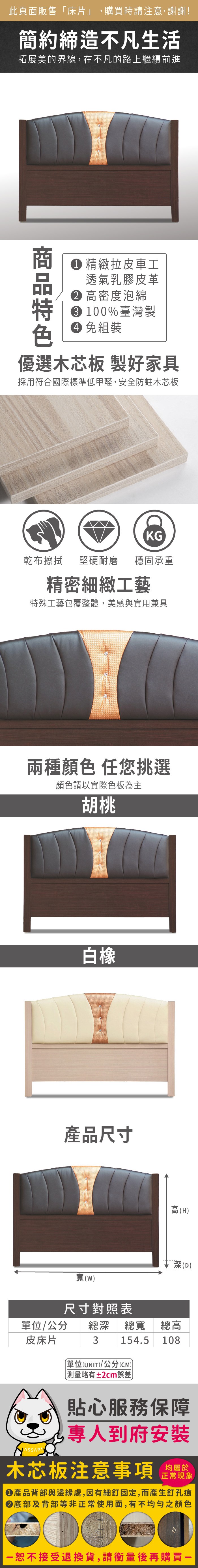 此頁面販售「床片」,購買時請注意,謝謝!簡約締造不凡生活拓展美的界線,在不凡的路上繼續前進 精緻拉皮車工透氣乳膠皮革 高密度泡綿 1%臺灣製 免組裝優選木芯板 製好家具採用符合國際標準低甲醛,安全防蛀木芯板KG乾布擦拭堅硬耐磨 穩固承重精密細緻工藝特殊工藝包覆整體,美感與實用兼具兩種顏色 任您挑選顏色請以實際色板為主胡桃白橡產品尺寸高H深(D寬(w)尺寸對照表總高/公分 總深 總寬154.5 108皮床片3單位(UNIT)/公分(CM))測量略有±2cm誤差)貼心服務保障專人到府安裝木芯板注意事項均屬於正常現象產品背部與邊緣處,因有細釘固定,而產生釘孔痕底部及背部等非正常使用面,有不均勻之顏色00恕不接受退換貨,請衡量後再購買一