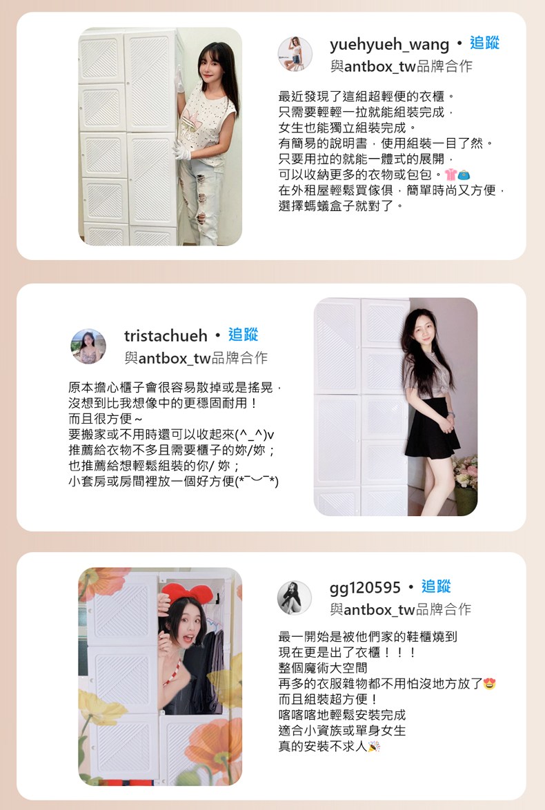 tristachueh追蹤與antboxtw品牌合作原本擔心櫃子會很容易散掉或是搖晃想到比我想像中的更穩固耐用!而且很方便~要搬家或不用時還可以收起來(_^)推薦給衣物不多且需要櫃子的/也推薦給想輕鬆組裝的你/妳;小套房或房間裡放一個好方便()yuehyueh_wang追蹤與antbox_tw品牌合作最近發現了這組超輕便的衣櫃。只需要輕輕一拉就能組裝完成女生也能獨立組裝完成。有簡易的說明書,使用組裝一目了然。只要用拉的就能一體式的展開,可以收納更多的衣物或包包。在外租屋輕鬆買傢俱,簡單時尚又方便,選擇螞蟻盒子就對了。gg120595追蹤與antbox_tw品牌合作最一開始是被他們家的鞋櫃燒到現在更是出了衣櫃!!!整個魔術大空間再多的衣服雜物都不用怕沒地方放了而且組裝超方便!喀喀喀地輕鬆安裝完成適合小資族或單身女生真的安裝不求人
