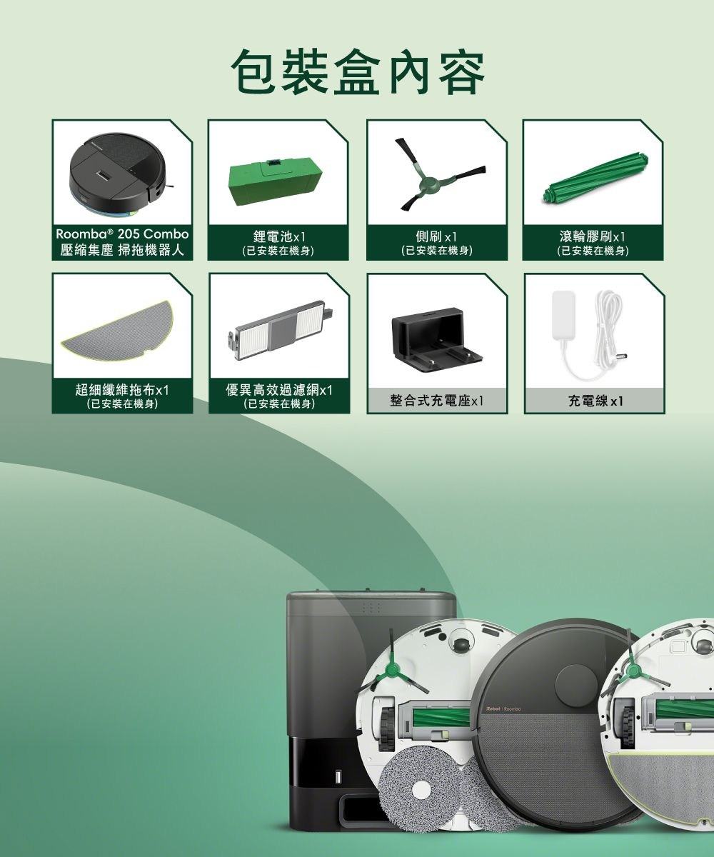 包裝盒內容Roomba ® 205 Combo鋰電池側刷滾輪膠刷壓縮集塵 掃拖機器人(已安裝在機身)(已安裝在機身)(已安裝在機身)超細纖維拖布x1(已安裝在機身)優異高效過濾網x1(已安裝在機身)整合式充電座x1充電線x1