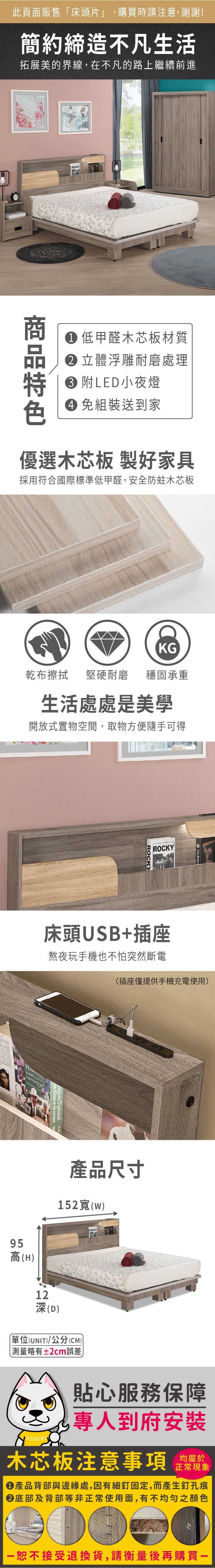 此頁面販售「床頭片」,購買時請注意,謝謝!簡約締造不凡生活拓展美的界線,在不凡的路上繼續前進ROCKY 低甲醛木芯板材質 立體浮雕耐磨處理 附LED小夜燈 組裝送到家優選木芯板 製好家具採用符合國際標準低甲醛,安全防蛀木芯板KG乾布擦拭堅硬耐磨穩固承重生活處處是美學開放式置物空間,取物方便隨手可得ROCKYROCKY床頭USB+插座熬夜玩手機也不怕突然斷電95高(H(插座僅提供手機充電使用)產品尺寸152寬(w)12深(D)單位(UNIT)/公分(CM)) 測量略有±2cm誤差貼心服務保障專人到府安裝木芯板注意事項均屬於正常現象產品背部與邊緣處,因有細釘固定,而產生釘孔痕底部及背部等非正常使用面,有不均勻之顏色恕不接受退換貨,請衡量後再購買