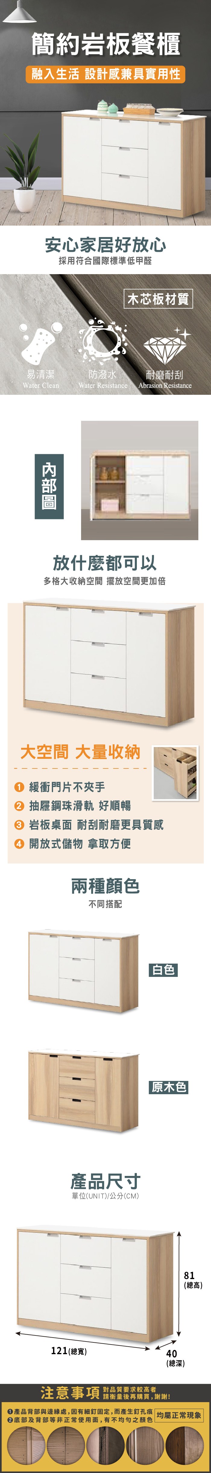 簡約岩板餐櫃融入生活 設計感兼具實用性安心家居好放心採用符合國際標準低甲醛木芯板材質易清潔防潑水耐磨耐刮Water CleanWater Resistance Abrasion Resistance放什麼都可以多格大收納空間 擺放空間更加倍大空間 大量收納 緩衝門片不夾手 抽屜鋼珠滑軌 好順暢 岩板桌面 耐刮耐磨更具質感 開放式儲物 拿取方便兩種顏色不同搭配 白色產品尺寸單位(UNIT)/公分(CM)121(總寬)原木色81(總高)40(總深)注意事項 品質要求较高者請衡量後再購買,謝謝!產品背部與邊緣處,因有細釘固定,而產生釘孔痕 |均屬正常現象②底部及背部等非正常使用面,有不均勻之顏色