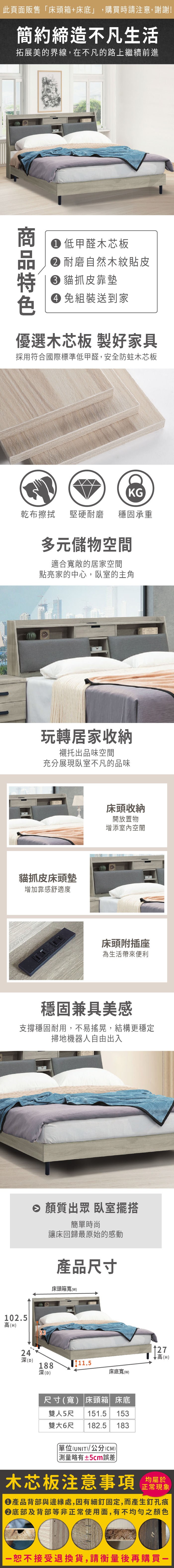 102.5高(H)此頁面販售床頭箱+床底」,購買時請注意,謝謝!簡約締造不凡生活拓展美的界線,在不凡的路上繼續前進 低甲醛木芯板 耐磨自然木紋貼皮 貓抓皮靠墊 組裝送到家優選木芯板 製好家具採用符合國際標準低甲醛,安全防蛀木芯板KG乾布擦拭堅硬耐磨穩固承重多元儲物空間適合敞的居家空間點亮家的中心,臥室的主角玩轉居家收納襯托出品味空間充分展現臥室不凡的品味貓抓皮床頭墊增加靠感舒適度床頭收納開放置物增添室內空間床頭附插座為生活帶來便利穩固兼具美感支撐穩固耐用,不易搖晃,結構更穩定掃地機器人自由出入 質出眾 臥室擺搭簡單時尚讓床回歸最原始的感動產品尺寸床頭箱寬()5324深(D)188深(D)11.5127↓高(H)床底寬(w)尺寸(寬) 床頭箱 床底雙人5尺 151.5153雙大6尺 182.5183「(UNIT)/公分(CM)測量±5cm誤差木芯板注意事項均屬於正常現象產品背部與邊緣處,因有細釘固定,而產生釘孔痕底部及背部等非正常使用面,有不均勻之顏色恕不接受退換貨,請衡量後再購買一
