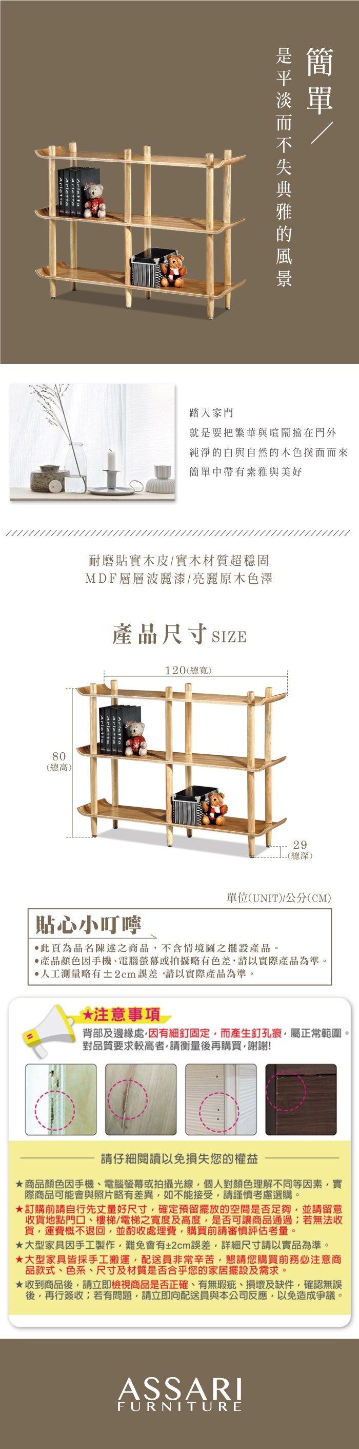 踏入家門就是要把繁華與喧鬧擋在門外純淨的白與自然的木色撲面而來簡單中帶有素雅與美好耐磨貼實木皮實木材質超穩固MDF層層波麗漆/亮麗原木色澤產品尺寸SIZE120(總寬)80(總高)Arletta29-(總深)單位(UNIT)/(CM)貼心小叮嚀此為品名陳述之商品不含情境圖之擺設產品。產品顏色手機、電腦螢幕或拍攝略有色差請以實際產品為準。人工測量略有±2cm,請以實際產品為準。 注意事項 背部及邊緣處,因有細釘固定,而產生釘孔痕,屬正常範圍。對品質要求較高者,請衡量後再購買,謝謝!請仔細閱讀以免損失您的權益商品顏色因手機、電腦螢幕或拍攝光線,個人對顏色理解不同等因素,實際商品可能會與照片略有差異,如不能接受,請謹慎考慮選購。訂購前請自行先丈量好尺寸,確定預留擺放的空間是否足夠,並請留意收貨地點門口、樓梯/電梯之寬度及高度,是否可讓商品通過若無法收貨,運費概不退回,並酌收處理費,購買前請審慎評估考量。大型家具因手工製作,難免會有±2cm誤差,詳細尺寸請以實品為準。★大型家具皆採手工搬運,配送員非常辛苦,懇請您購買前注意商品款式、色系、尺寸及材質是否合乎您的家居擺設及需求。★收到商品後,請立即檢視商品是否正確、有無瑕疵、損壞及缺件,確認無誤後,再行簽收;若有問題,請立即向配送員與本公司反應,以免造成爭議。ASSARIFURNITURE