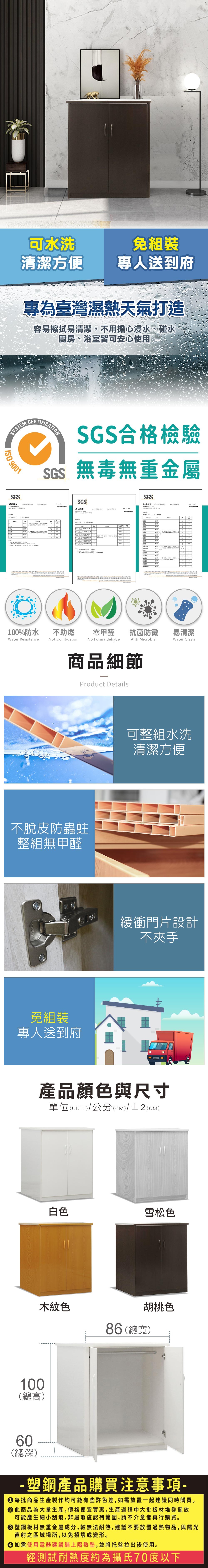 可水洗組裝清潔方便專人送到府專為臺灣濕熱天氣打造容易擦拭易清潔,不用擔心浸水、碰水廚房、浴室皆可安心使用YSTMSGS合格檢驗SGS無毒無重金屬 900SGS測試報告E     SSGSSGS測試報告測試報告 00%防水Waer Resistance不助燃Not Combustion   1  1零甲醛 抗菌防黴No Formaldehydenti Microbial商品細節Product Details不脫皮防蟲蛀整組無甲醛免組裝專人送到府   t  A易清潔Water Clean可整組水洗清潔方便緩衝門片設計不夾手產品顏色與尺寸單位(UNIT)/公分(CM)/±2(CM)白色雪松色木紋色胡桃色86(總寬)100(總高)60(總深)- 塑鋼產品購買注意事項- 每批商品生產製作均可能有些許色差,如需放置一起建議同時購買。此商品為大量生產,價格便宜實惠,生產過程中大批板材堆疊擺放可能產生細小刮痕,非屬瑕疵認列範圍,請不介意者再行購買。塑鋼板材無重金屬成分,較無法耐熱,建議不要放置過熱物品,與陽光直射之區域場所,以免損壞或變形。 如需使用電器建議鋪上隔熱墊,並將托盤拉出後使用。經測試耐熱度約為攝氏70度以下