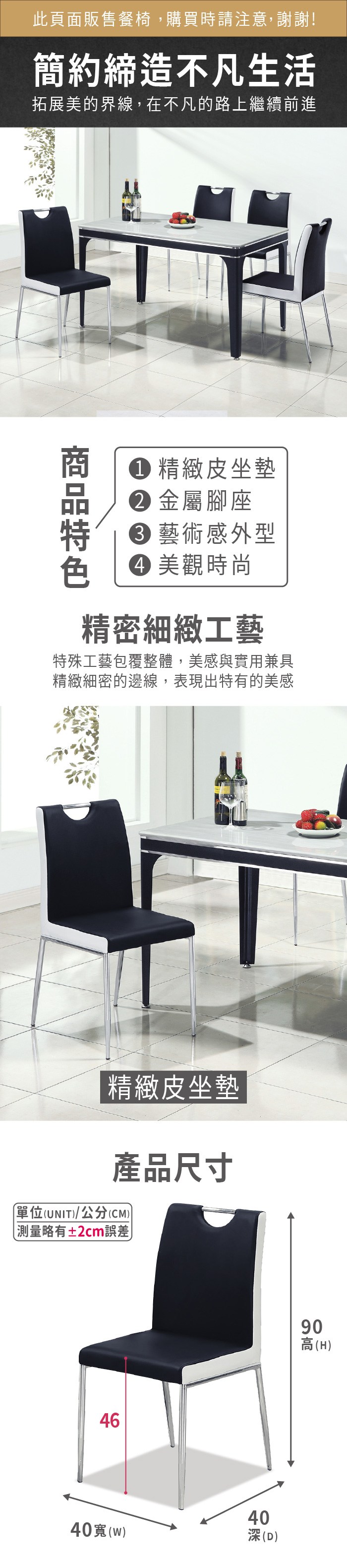 此頁面販售餐椅,購買時請注意,謝謝!簡約締造不凡生活拓展美的界線,在不凡的路上繼續前進 精緻皮坐墊 金屬腳座 藝術感外型 美觀時尚精密細緻工藝特殊工藝包覆整體,美感與實用兼具精緻細密的邊線,表現出特有的美感精緻皮坐墊產品尺寸單位(UNIT/公分(CM))略有±2cm誤差464640()90高(H)40(D)