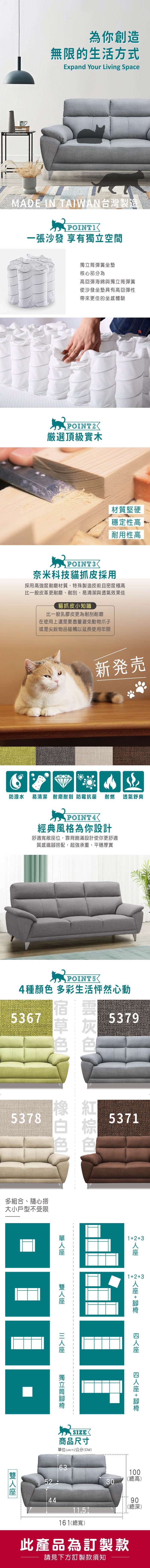 為你創造無限的生活方式Expand Your Living SpaceMADE IN TAIWAN台灣製造一張沙發 享有空間獨立彈簧坐墊核心部分為高回彈海綿與獨立筒彈簧使沙發坐墊具有高回彈性帶來更佳的坐感體驗POINT2厳選頂級實木材質堅硬穩定性高耐用性高POINT3奈米科技貓抓皮採用採用高強度耐磨材質,特殊製造技術且密度極高比一般皮革更耐磨、耐刮,易清潔與透氣效果佳貓抓皮小知識比一般乳膠皮更為耐刮耐磨在使用上還是要盡量避免動物爪子或是尖銳物品碰觸以延長使用年限新発売防潑水 易清潔 耐磨耐刮 防霉抗菌耐燃透氣舒爽POINT4經典風格為你設計舒適寬敞位,靠背飽滿設計使你更舒適質感鐵搭配,超強承重、平穩厚實POINT54種 多彩生活怦然心動536753795378多組合、隨心搭大小戶型不受限5371123123 +  +  座獨立筒腳 SIZE商品尺寸單位(UNIT)/公分(CM)6352304095(總高)11.5161(總寬)92(總深)此產品為訂製款請見下方訂製款須知
