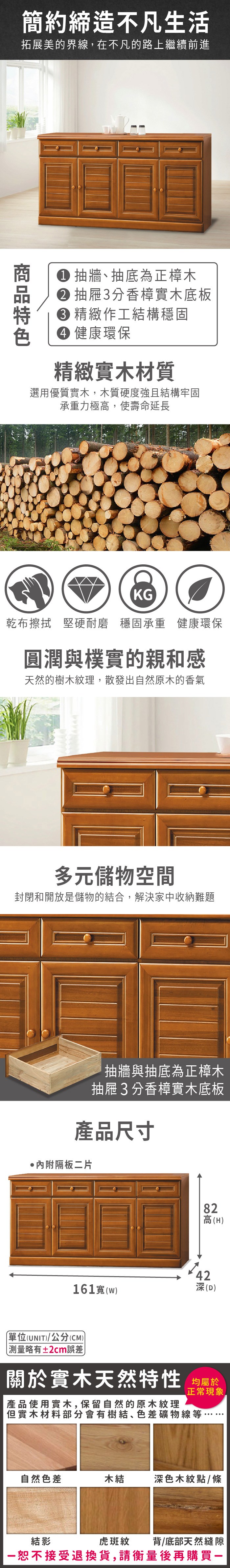 簡約締造不凡生活拓展美的界線,在不凡的路上繼續前進 抽牆抽底為正樟木 抽屜3分香樟實木底板 精緻作工結構穩固 健康環保精緻實木材質選用優質實木,木質硬度強且結構牢固承重力極高,使壽命延長KG乾布擦拭 堅硬耐磨穩固承重 健康環保圓潤與樸實的親和感天然的樹木紋理,散發出自然原木的香氣多元儲物空間封閉和開放是儲物的結合,解決家中收納難題抽牆與抽底為正樟木抽屜3分香樟實木底板產品尺寸隔板二片82高(H42深(D)161寬()單位(UNIT)/公分(CM)略有±2cm誤差關於實木天然特性 均正常現象產品使用實木,保留自然的原木紋理但實木材料部分會有樹結、色差礦物線等自然色差木結深色木紋點/條虎斑紋背/底部天然縫隙結影恕不接受退換貨,請衡量後再購買一