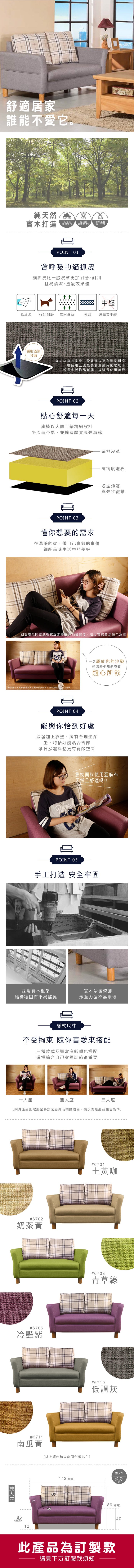舒適居家誰能不愛它。純天然 實木打造00M高海拔珍貴實木20年20道從幼苗到木質穩定繁瑣工藝逐一完成POINT 01會呼吸的貓抓皮貓抓皮比一般皮革更加耐磨、耐刮且易清潔、透氣效果佳甲醛易清潔強韌耐磨雷射透氣強韌皮革零甲醛雷射透氣技術貓抓皮指的是比一般乳膠皮更為耐刮耐磨在使用上還是要盡量避免動物爪子或是尖銳物品碰觸,以延長使用年限POINT 02貼心舒適每一天椅以人體工學精細設計坐久而不累、並擁有厚實高彈海綿POINT 03懂你想要的需求在溫暖的家,做自己喜歡的事情細細品味生活中的美好貓抓皮革高密度泡棉S型彈簧與彈性織帶網頁因電腦螢幕設定差異及拍攝關係,請以實際產品顏為準20一張屬於你的沙發想怎麼坐想怎麼躺網頁產品因電腦螢幕設定差異及拍攝關係,請以實際產品色POINT 04隨心所欲能與你恰到好處沙發加上靠墊,擁有合理坐深坐下時恰好能貼合背部拿掉沙發靠墊更有寬敞空間靠枕面料使用亞麻布天然且舒適呦!!POINT 05手工打造 安全牢固採用實木框架實木沙發椅腳結構穩固而不易搖晃承重力強不易崩塌樣式尺寸不受拘束 隨你喜愛來搭配三種款式及豐富多彩顏色搭配選擇適合自己家裡裝飾很重要一人座座三人座【網頁產品因電腦螢幕設定差異及拍攝關係,請以實際產品顏色為準]#6702奶茶黃雙人座#6706冷豔紫#6701土黃咖#6703青草綠#6711南瓜黃以上顏色請以皮面色板為主]85(總深)121249#6710低調灰單位142 (總寬)公分CM89 (總高)此產品為訂製款請見下方訂製款須知40