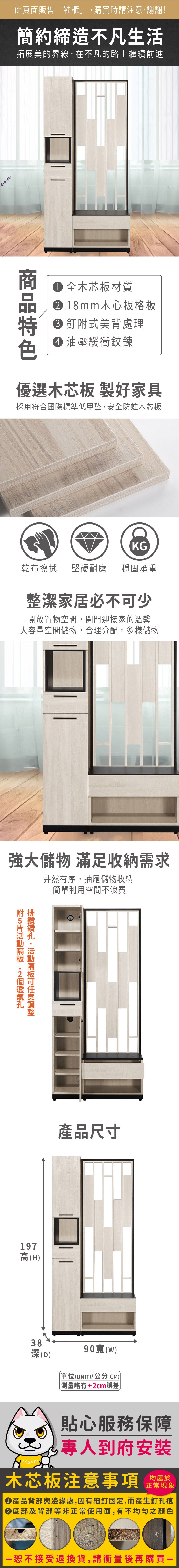 此頁面販售鞋櫃」購買時請注意,謝謝!簡約締造不凡生活拓展美的界線,在不凡的路上繼續前進 全木芯板材質 18mm木心板格板 釘式美背處理 油壓緩衝鉸鍊優選木芯板 製好家具採用符合國際標準低甲醛,安全防蛀木芯板KG乾布 堅硬耐磨 穩固承重整潔家居必不少開放置物空間,開門迎接家的溫馨大容量空間儲物,合理分配,多樣儲物強大儲物 滿足收納需求井然有序,抽屜儲物收納簡單利用空間不浪費,可附排 鑽鑽附5片 197高(H)產品尺寸38深(D)90寬(w)「單位(UNIT)/公分(CM)略有±2cm誤差貼心服務保障專人到府安裝木芯板注意事項均屬於正常現象產品背部與邊緣處,因有細釘固定,而產生釘孔痕底部及背部等非正常使用面,有不均勻之顏色恕不接受退換貨,請衡量後再購買一