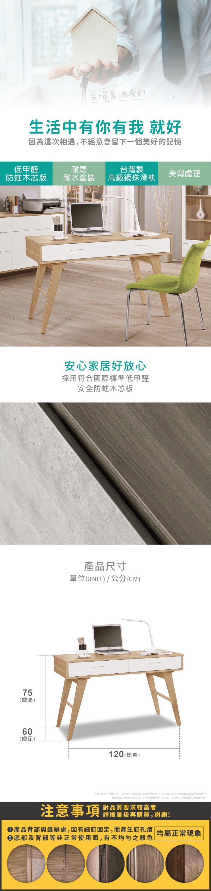 家,是最溫暖的生活中有你有我 就好因為這次相遇,不經意會留下一個美好的記憶低甲醛木芯版耐磨台灣製耐水塗裝級鋼珠滑軌美背處理75高(總高)60(總深)安心家居好放心採用符合國際標準低甲醛安全蛀木芯板產品尺寸單位(UNIT)/公分(CM)120(總寬)a href=https://www.freepik.com/free-photos-vectors/backgroundBackground photo created by ijeab-www.freepik.com/a對品質要求較高者注意事項 鬍量,防產品背部與邊緣處,因有細釘固定,而產生釘孔痕  |均屬正常現象|底部及背部等非正常使用面,有不均勻之顏色