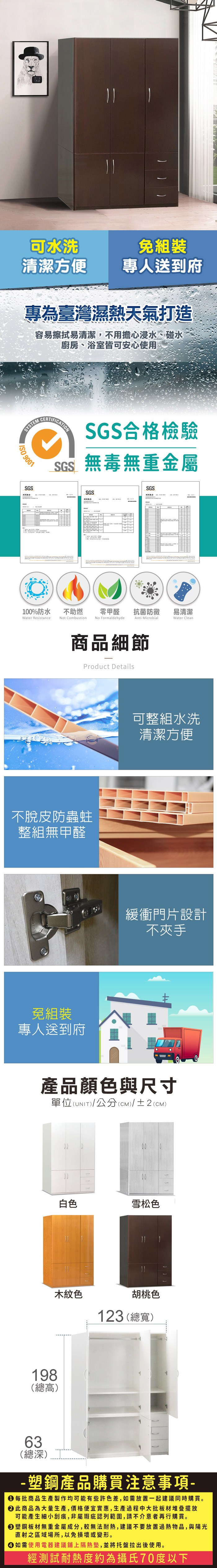 可水洗免組裝清潔方便專人送到府專為臺灣濕熱天氣打造容易擦拭易清潔,不用擔心浸水、碰水廚房、浴室皆可安心使用SYSTEM 9001SGSCERTIFICATIONSGS合格檢驗SGS無毒無重金屬SGS測試SGS100%防水Water Resistance不助燃Not CombustionNo Formaldehyde零甲醛抗菌防黴易清潔Anti MicrobialWater Clean商品細節Product Details不脫皮防蟲蛀整組無甲醛免組裝專人送到府可整組水洗清潔方便緩衝門片設計不夾手產品顏色與尺寸(UNIT)/公分(CM)/±2(cm)單位(UNIT)白色雪松色木紋色胡桃色123 (總寬)198(總高)63(總深)- 塑鋼產品購買注意事項- 每批商品生產製作均可能有些許色差,如需放置一起建議同時購買。 此商品為大量生產,價格便宜實惠,生產過程中大批板材堆疊擺放可能產生細小刮痕,非屬瑕疵認列範圍,請不介意者再行購買。塑鋼板材無重金屬成分,較無法耐熱,建議不要放置過熱物品,與陽光直射之區域場所,以免損壞或變形。 如需使用電器建議鋪上隔熱墊,並將托盤拉出後使用。經測試耐熱度約為攝氏70度以下