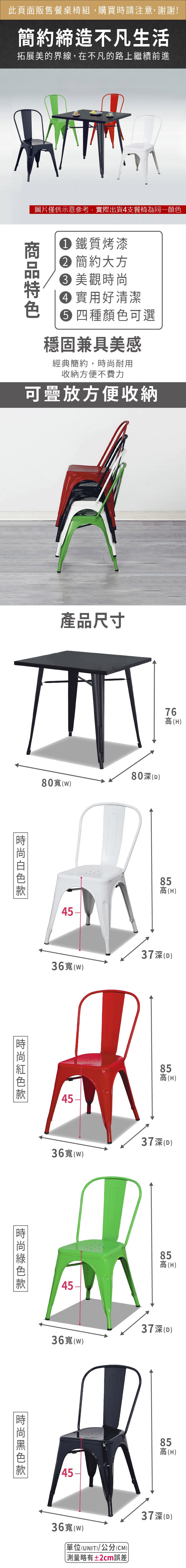 此頁面販售餐桌椅組,購買時請注意,謝謝!簡約締造不凡生活拓展美的界線,在不凡的路上繼續前進圖片僅供示意參考,實際出貨4支餐椅為同一顏色 鐵質烤漆 簡約大方 美觀 實用好清潔 四種顏色可選穩固兼具美感經典簡約,耐用收納方便不費力可疊放方便收納產品尺寸76(H0(w)80(D)4585高(H)36寬()37深(D)4585高(H)36寬()37深(D)時尚85高(H)36寬(w)37深(D)時尚36寬(W)單位(UNIT)/公分(CM)略有±2cm誤差)8高85高(H)37深(D)