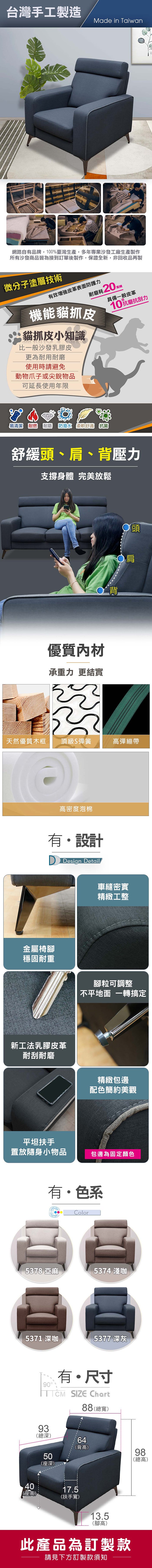 台灣手工製造Made in Taiwan網路自有品牌,100%臺灣生產,多年專業沙發工廠生產製作所有沙發商品皆為接到訂單後製作,保證全新,非回收品再製微分子塗層技術有效皮革表面防護力耐磨耗20萬機能貓抓皮貓抓皮小知識比一般沙發乳膠皮更為耐用耐磨使用時請避免動物爪子或尖銳物品具備一般皮革10抗刮力可延長使用年限易清潔 耐燃 耐磨防潑水 柔軟舒適 抗菌舒緩頭、肩、背壓力支撐身體 完美放鬆SSAR優質內材承重力更結實背〇頭肩天然優質木框頂級S彈簧高彈繃帶高密度泡棉有設計金屬椅腳穩固耐重Design Detail新工法乳膠皮革耐刮耐磨平坦扶手車縫密實精緻工整腳粒可調整不平地面 一轉搞定精緻包邊配色簡約美觀置放隨身小物品包邊為固定顏色有色系Color5378 亞麻5374 淺咖5371 深5377 深灰0有・尺寸TCM SIZE Chart88寬)93(總深)64(背高)509總98(總高)(深)4017.5(座高)(扶手寬)13.5(腳高)此產品為訂製款請見下方訂製款須知