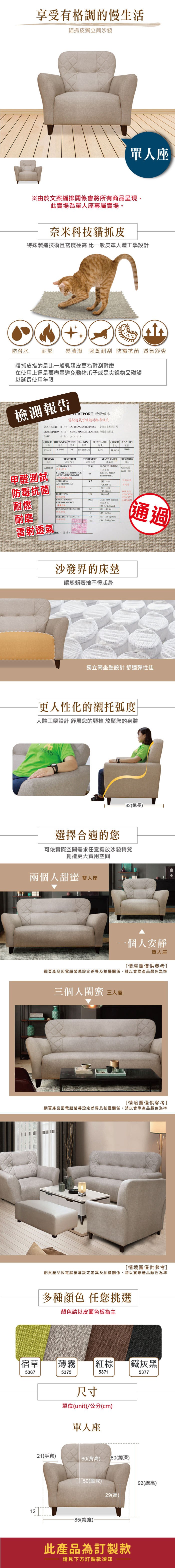 享受有格調的慢生活貓抓皮獨立筒沙發單人座※由於文案編排關係會將所有商品呈現此賣場為單人座專屬賣場。奈米科技貓抓皮特殊製造技術且密度極高 比一般皮革人體工學設計防潑水耐燃易清潔 強韌耐刮  透舒爽貓抓皮指的是比一般乳膠皮更為耐刮耐磨在使用上還是要盡量避免動物爪子或是尖銳物品碰觸以延使用年限檢測報告 REPORT 檢驗報告雷射透氣呼吸超耐抓布紋皮CUSTOMER 客戶TAIJIANG ENTERPRISE 際企業有限公司DESCRIPTION VINYL SPONGE LEATHER 傢俱軟皮DATE日期:2051215ORDER THICKNESS WIDTH BACKING厚度宽度8390295 特多龍起毛布BREATHABLECOLOR 透氣數量0375510628 NO項次TESTESULT試驗項目試驗結果ANTIMOULDPASS6839029防霉甲醛測試 防霉抗菌耐燃FLAMERETARDAMCEARTC ABRASION耐磨 ASTM D966-124120.WET 412,800次cm2PASSBURSTINGBREATHABLEPERFORMANCE65STAND VALUE標準值NO  GROWING長BURNING SPEEDmin, 4REMARKS備註編號6601-6611防霉抗菌氣呼吸 PASS 燈箱邊光100 1/ATCC6538ATCC8739TEARING STRENGTH 4.5 耐磨6CD 45 PEELING STRENGTH4.5MD  kg/4.5CD  kg/通過雷射透氣RE(簽章):沙發界的床墊讓您賴著捨不得起身獨立筒坐墊設計 舒適彈性佳更人性化的襯托弧度人體工學設計 舒展您的頸椎 放鬆您的身體ASSARI選擇合適的您-82(總長)-可依實際空間需求任意擺放沙發椅凳創造更大實用空間兩個人甜蜜雙人座一個人安靜單人座情境圖僅供參考]網頁產品因電腦螢幕設定差異及拍攝關係,請以實際產品顏色為準三個人閨蜜 三人座[情境圖僅供參考]網頁產品因電腦螢幕設定差異及拍攝關係,請以實際產品顏色為準[情境圖僅供參考]網頁產品因電腦螢幕設定差異及拍攝關係,請以實際產品顏色為準多種顏色 任您挑選顏色請以皮面色板為主宿草|薄霧棕鐵灰黑5367537553715377尺寸單位(unit)/公分(cm)單人座21(手寬)60(背高) (總深)50(座深)12-85(總寬)92(總高)29(高)此產品為訂製款請見下方訂製款須知