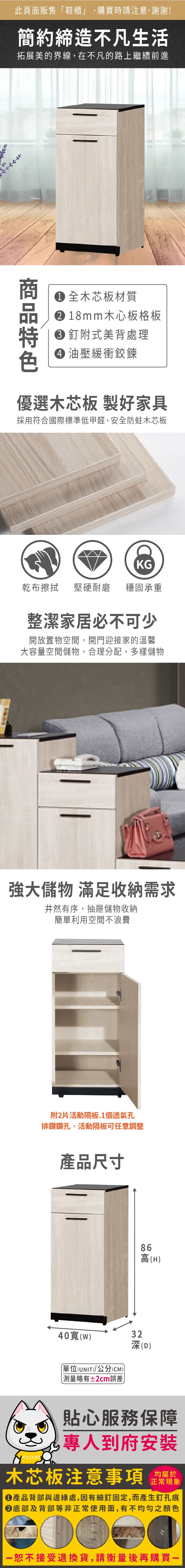 此頁面販售鞋櫃」,購買時請注意,謝謝!簡約締造不凡生活拓展美的界線,在不凡的路上繼續前進1全木芯板材質18mm木心板格板釘式美背處理 油壓緩衝鉸鍊優選木芯板 製好家具採用符合國際標準低甲醛,安全防蛀木芯板KG乾布 堅硬耐磨 穩固承重整潔家居必不可少開放置物空間,開門迎接家的溫馨大容量空間儲物,合理分配,多樣儲物強大儲物 滿足收納需求井然有序,抽屜儲物收納簡單利用空間不浪費附片活動隔板.1個透氣孔排鑽鑽孔,活動隔板可任意調整產品尺寸86高(H40(w)32深(D)單位(UNIT)/公分(CM))略有±2cm誤差貼心服務保障專人到府安裝木芯板注意事項均屬於正常現象產品背部與邊緣處,因有細釘固定,而產生釘孔痕底部及背部等非正常使用面,有不均勻之顏色「恕不接受退換貨,請衡量後再購買一
