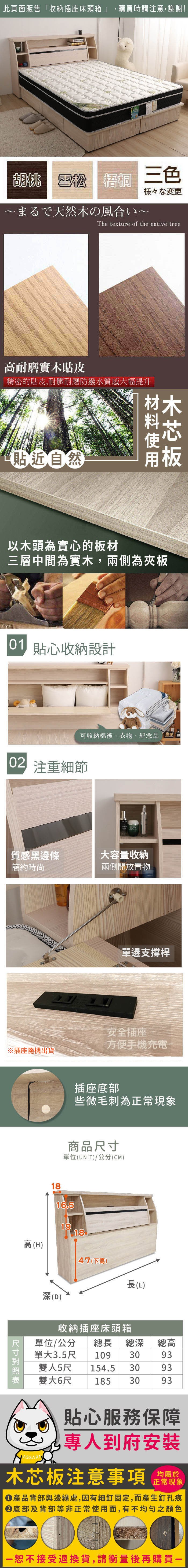 此頁面販售「收納插座床頭箱」 購買時請注意,謝謝!胡桃 雪松 三色様々な変更まるで天然の風合いThe texture of the native tree耐磨實木貼皮精密的貼皮,耐髒耐磨防撥水質感大幅提升貼近自然木以木頭為實心的板材三層中間為實木,兩側為夾板 貼心收納設計可收納棉被、衣物、紀念品 注重細節質感黑邊條簡約時尚大容量收納兩側開放置物單邊支撐桿安全插座方便手機充電插座底部些微毛刺為正常現象商品單位(UNIT/公分(CM)1816.51918高(H)47(下高)長(L) 尺寸深(D)收納插座床頭箱單位/公分 總長總深總高單大3.5尺 1093093雙154.5 30人5尺93雙大6尺 1853093貼心服務保障專人到府安裝木芯板注意事項均屬於正常現象產品背部與邊緣處,因有細釘固定,而產生釘孔痕底部及背部等非正常使用面,有不均勻之顏色恕不接受退換貨,請衡量後再購買一