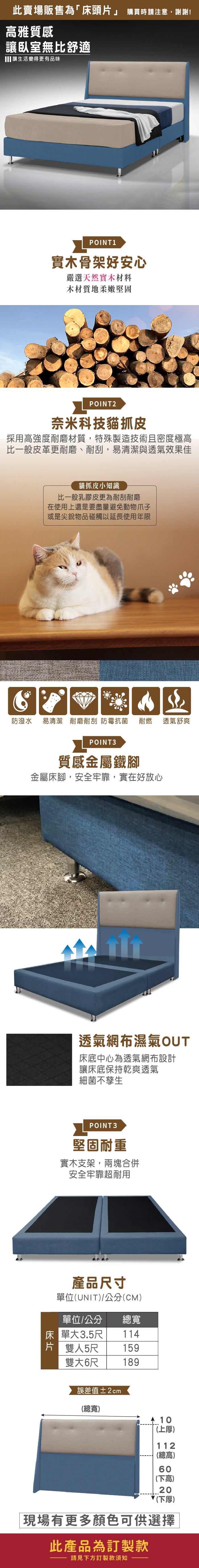 此賣場販售為「床頭片」 購買時請注意,謝謝!雅質感讓臥室無比舒適讓生活變得更有品味POINT1實木骨架好安心嚴選天然實木材料木材質地柔嫩堅固POINT2奈米科技貓抓皮採用高強度耐磨材質,特殊製造技術且密度極高比一般皮革更耐磨、耐刮,易清潔與透氣效果佳貓抓皮小知識比一般乳膠皮更為耐刮耐磨在使用上還是要盡量避免動物爪子或是尖銳物品碰觸以延長使用年限防潑水 易清潔 耐磨耐刮 防霉抗菌耐燃 透氣舒爽POINT3質感金屬鐵腳金屬床腳,安全牢靠,實在好放心透氣網布濕氣OUT床底中心為透氣網布設計讓床底保持乾爽透氣細菌不孳生POINT3堅固耐重實木支架,兩塊合併安全牢靠超耐用產品寸單位(UNIT/公分(CM)單位/公分 總寬床單大3.5尺 114159片 雙人5尺雙大6尺189誤差值±2cm(總寬) 10(上厚)112(總高)60(下高)20(下厚)現場有更多顏色可供選擇此產品為訂製款請見下方訂製款須知