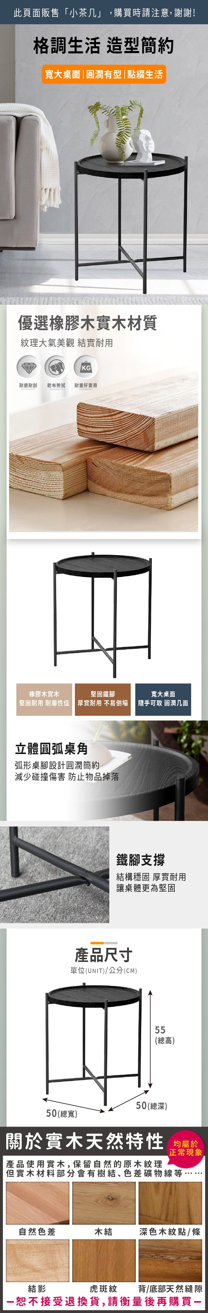 此頁面販售「小」,購買時請注意,謝謝!格調生活 造型簡約寬大桌面圓潤有型|點綴生活優選橡膠木實木材質紋理大氣美觀 結實耐用KG耐磨耐刮乾布擦拭 耐重好實用橡膠木實木堅固鐵腳寬大桌面堅固耐用 耐磨性佳 厚實耐用 不易倒塌隨手可取 圓潤几面立體圓弧桌角弧形桌腳設計圓潤簡約減少碰撞傷害 防止物品掉落鐵腳支撐結構穩固 厚實耐用讓桌體更為堅固產品尺寸單位(UNIT)/公分(CM)55(總高)50(總寬)50(總深)關於實木天然特性 |產品使用實木,保留自然的原木紋理正常現象,但實木材料部分會有樹結、色差礦物線等自然色差木結深色木紋點/條虎斑紋背/底部天然縫隙結影一恕不接受退換貨,請衡量後再購買