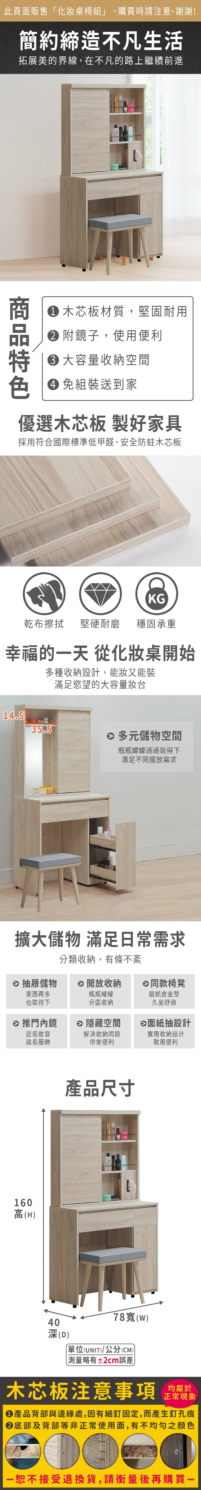 此頁面販售化桌椅組」,購買時請注意,謝謝!簡約締造不凡生活拓展美的界線,在不凡的路上繼續前進色 木芯板材質,堅固耐用 附鏡子,使用便利 容量收納空間免組裝送到家優選木芯板 製好家具採用符合國際標準低甲醛,安全防蛀木芯板KG乾布擦拭 堅硬耐磨 穩固承重幸福的天 從化妝桌開始多種收納設計,能妝又能裝滿足慾望的大容量妝台14.535.5 多元儲物空間瓶瓶罐罐通通裝得下滿足不同擺放需求擴大儲物 滿足常需求分類收納,有條不紊 抽屜儲物 開放收納日同款椅凳東西再多也裝得下瓶瓶罐罐分區收納 推門內鏡隱藏空間近看妝容遠看服飾解決收納問題帶來便利160高(H)產品尺寸貓抓皮坐墊久坐舒適面紙抽設計實用收納設計取用便利40深(D)78()單位(UNIT)/公分(CM)「±2cm誤差木芯板注意事項正常現象產品背部與邊緣處,因有細釘固定,而產生釘孔痕底部及背部等非正常使用面,有不均勻之顏色一恕不接受退換貨,請衡量後再購買一