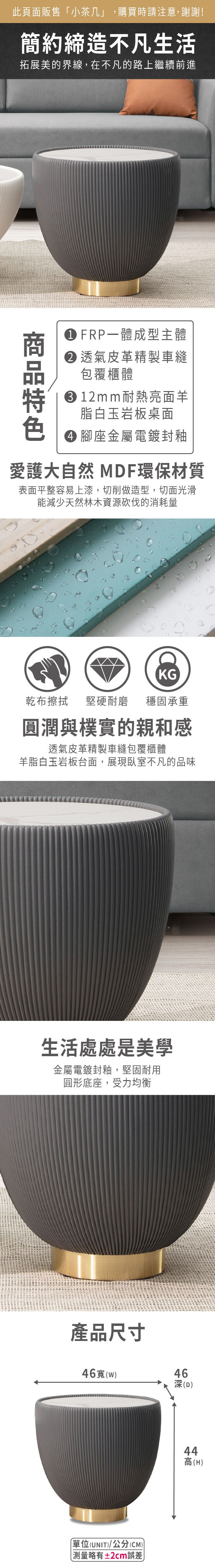 此頁面販售小茶几」,購買時請注意,謝謝!簡約締造不凡生活拓展美的界線,在不凡的路上繼續前進 FRP一體成型主體 透氣皮革精製車縫包覆櫃體 12m m耐熱亮面羊脂白玉岩板桌面 腳座金屬電鍍封釉愛護大自然 MDF環保材質表面平整容易上漆,切削做造型,切面光滑能減少天然林木資源砍伐的消耗量KG乾布擦拭堅硬耐磨 穩固承重圓潤與樸實的親和感透氣皮革精製車縫包覆櫃體羊脂白玉岩板台面,展現臥室不凡的品味生活處處是美學金屬電鍍封釉,堅固耐用圓形底座,受力均衡產品尺寸46寬(w「(UNIT)/公分(CM)) 測量略有±2cm誤差)46深(D)44高(H)