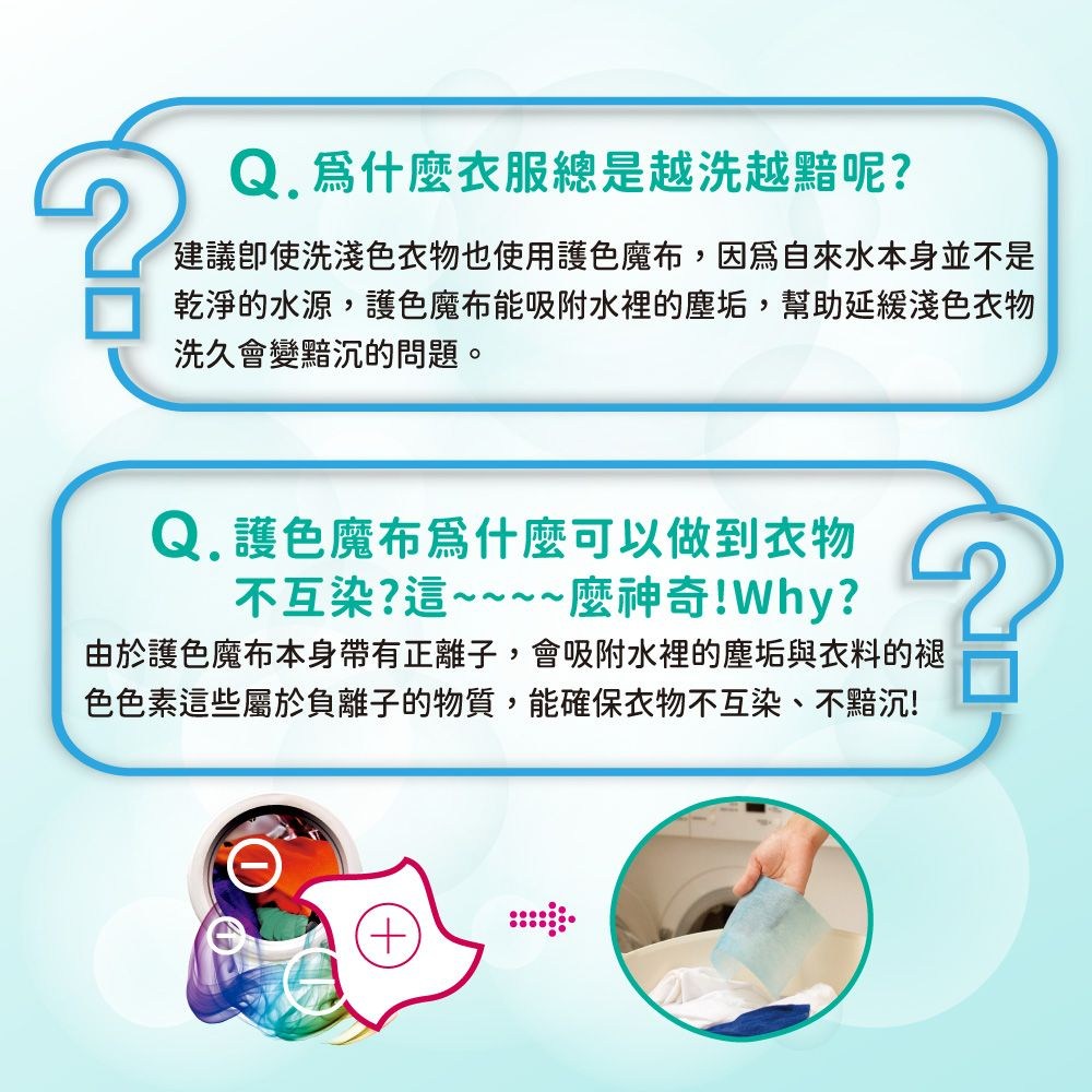 爲什麼衣服總是越洗越黯呢?建議使洗淺色衣物也使用護色魔布,因為自來水本身並不是乾淨的水源,護色魔布能吸附水裡的塵垢,幫助延緩淺色衣物洗久會變黯沉的問題。Q.護色魔布爲什麼可以做到衣物不互染?這~~~~麼神奇!Why?由於護色魔布本身帶有正離子,會吸附水裡的塵垢與衣料的褪色色素這些屬於負離子的物質,能確保衣物不互染、不黯沉!+