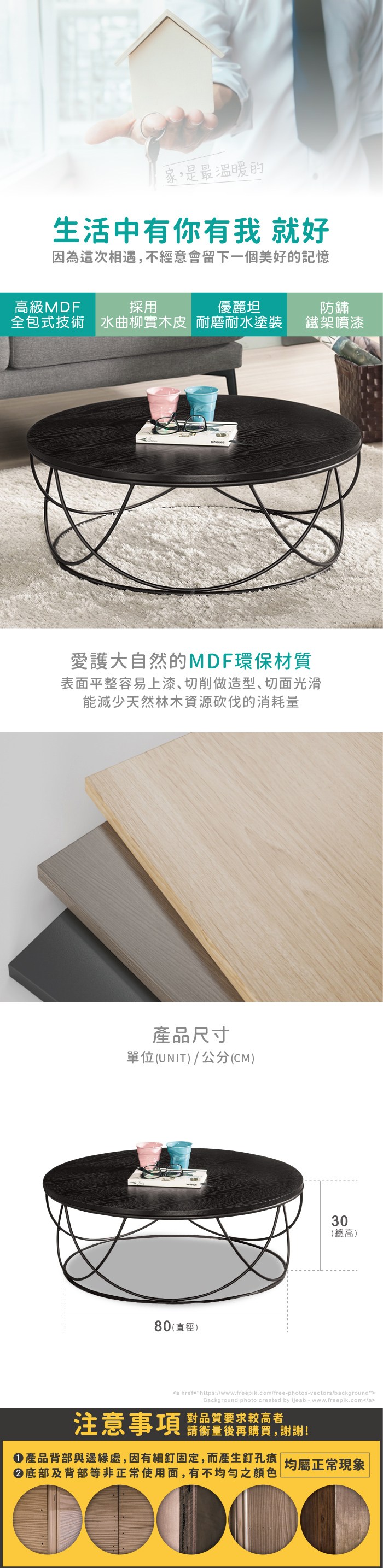 家,是最溫暖的生活中有你有我 就好因為這次相遇,不經意會留下一個美好的記憶高級MDF採用優麗坦全包式技術 水曲柳實木皮 耐磨耐水塗裝防鏽鐵架噴漆愛護大自然的MDF環保材質表面平整容易上漆切削做造型、切面光滑能減少天然林木資源砍伐的消耗量產品尺寸單位(UNIT)/公分(CM)80(直徑)30(總高)a href=https://www.freepik.com/free-photos-vectors/backgroundBackground photo created by ijeab-www.freepik.com/a注意事項對品質要求較高者請衡量後再購買,謝謝!產品背部與邊緣處,因有細釘固定,而產生釘孔痕|均屬正常現象底部及背部等非正常使用面,有不均勻之顏色