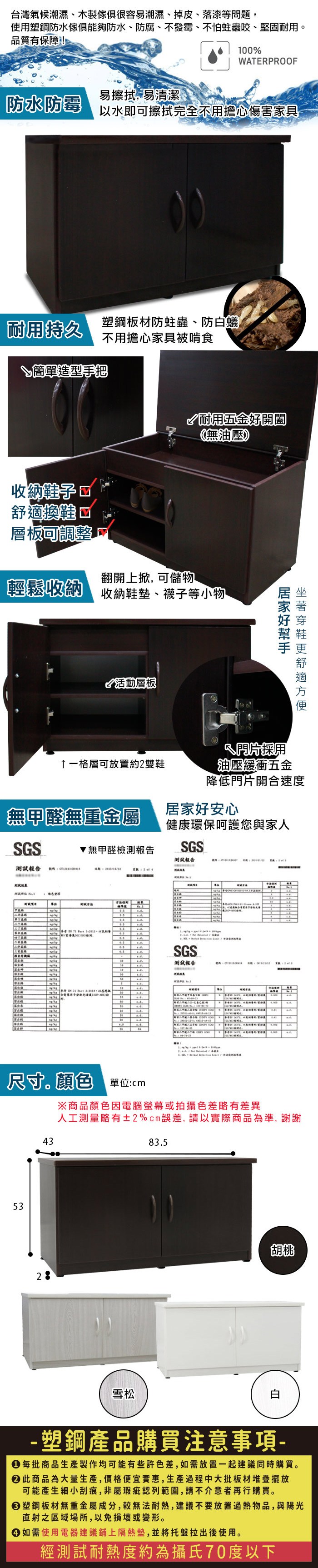 台灣氣候潮濕、木製很容易潮濕、掉皮、落漆等問題,使用塑鋼防水傢俱能夠防水、防腐、不發霉、不怕蛀蟲咬、堅固耐用品質有保障!00%WTEPROOF易擦拭,易清潔防水防霉以水即可擦拭完全不用擔心傷害家具耐用持久塑鋼板材防蛀蟲、防白蟻不用擔心家具被啃食簡單造型手把耐用五金開闔無油壓收納 換鞋層板調整翻開上, 可儲物輕鬆收納收納鞋墊、襪子等小物活動層板好舒適一格層可放置約雙鞋採用油壓緩衝五金降低門片開合速度無甲醛無重金屬居家好安心健康環保呵護您與家人GS無甲醛檢測報告SGS測試報告測試報告 1 T RSGS測試報告  2  4SA   (44 )    尺寸。顏色單位:53 43※商品顏色因電腦螢幕或拍攝色差略有差異人工測量略有±2%cm誤差,請以實際商品為準,謝謝83.5胡桃雪松- 塑鋼產品購買注意事項- 每批商品生產製作均可能有些許色差,如需放置一起建議同時購買。 此商品為大量生產,價格便宜實惠,生產過程中大批板材堆疊擺放可能產生細小刮痕,非屬瑕疵認列範圍,請不介意者再行購買。塑鋼板材無重金屬成分,較無法耐熱,建議不要放置過熱物品,與陽光直射之區域場所,以免損壞或變形。 如需使用電器建議鋪上隔熱墊,並將托盤拉出後使用。經測試耐熱度約為攝氏70度以下