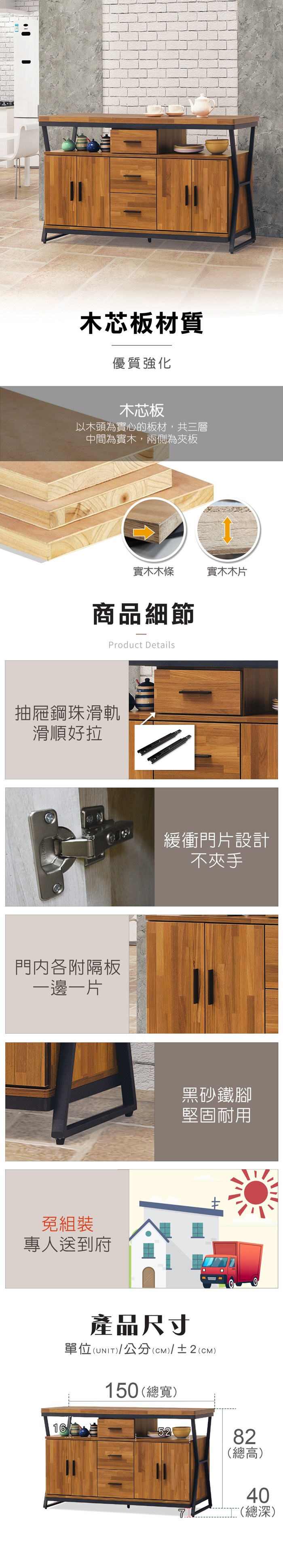 木芯板材質優質強化木芯板以木頭為實心的板材,共三層中間為實木,兩側為夾板實木木條實木木片商品細節Product Details抽屜鋼珠滑軌滑順好拉門内各附隔板一邊一片免組裝專人送到府16緩衝門片設計不夾手黑砂鐵腳堅固耐用產品尺寸單位(UNIT)/公分(cm)/±2()150 (總寬)5282(總高)40(總深)