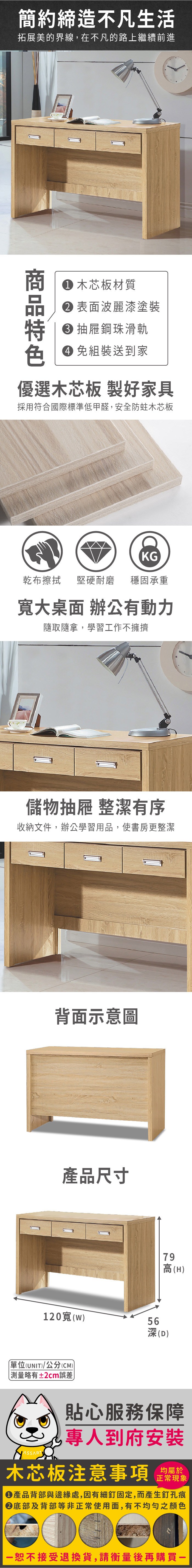 簡約締造不凡生活拓展美的界線,在不凡的路上繼續前進色 木芯板材質 表面波麗漆塗裝 抽屜鋼珠滑軌免組裝送到家優選木芯板 製好家具採用符合國際標準低甲醛,安全防蛀木芯板KG乾布擦拭堅硬耐磨 穩固承重寬大桌面 辦公有動力隨取隨拿,學習工作不擁擠儲物抽屜 整潔有序收納文件,辦公學習用品,使書房更整潔背面示意圖產品尺寸79高(H120寬(w)56深(D)單位(UNIT)/公分(CM)略有±2cm誤差貼心服務保障專人到府安裝木芯板注意事項正常現象產品背部與邊緣處,因有細釘固定,而產生釘孔痕底部及背部等非正常使用面,有不均勻之顏色恕不接受退換貨,請衡量後再購買