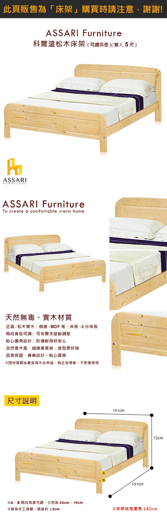 ASSARIFURNITUREASSARI Furniture科爾溫松木床架(可調高低)(雙人5尺)ASSARI FurnitureTo create a comfortable warm home天然無毒。實木材質正面 - 松木實木、側邊-MDF板、床板-3分床板兩段高低可調:可依需求變動調整貼心圓角設計:防撞耐用好安心自然實木風,細緻高質感,造型更好搭品質保證、專業設計、貼心服務※因材質關係難免有木紋疤結,為正常現象,不影響使用尺寸說明※A、B 兩段高度可調,分別為 34cm、19cm※皆為手工測量,誤差約±2cm151cmB191cm72cm