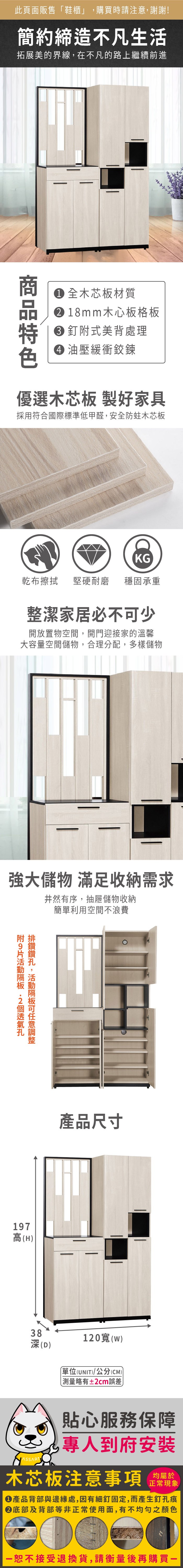 此頁面販售「鞋櫃」購買時請注意謝謝!簡約締造不凡生活拓展美的界線,在不凡的路上繼續前進 全木芯板材質18mm木心板格板釘式美背處理 油壓緩衝鉸鍊優選木芯板 製好家具採用符合國際標準低甲醛,安全防蛀木芯板KG乾布擦拭堅硬耐磨 穩固承重整潔家居必不少開放置物空間,開門迎接家的溫馨大容量空間儲物,合理分配,多樣儲物強大儲物 滿足收納需求井然有序,抽屜儲物收納簡單利用空間不浪費附附 排,可197高(H)產品尺寸38(D)120()單位(UNIT)/公分(CM)略有±2cm誤差貼心服務保障,到府安裝木芯板注意事項均屬於正常現象產品背部與邊緣處,因有細釘固定,而產生釘孔痕底部及背部等非正常使用面,有不均勻之顏色恕不接受退換貨,請衡量後再購買