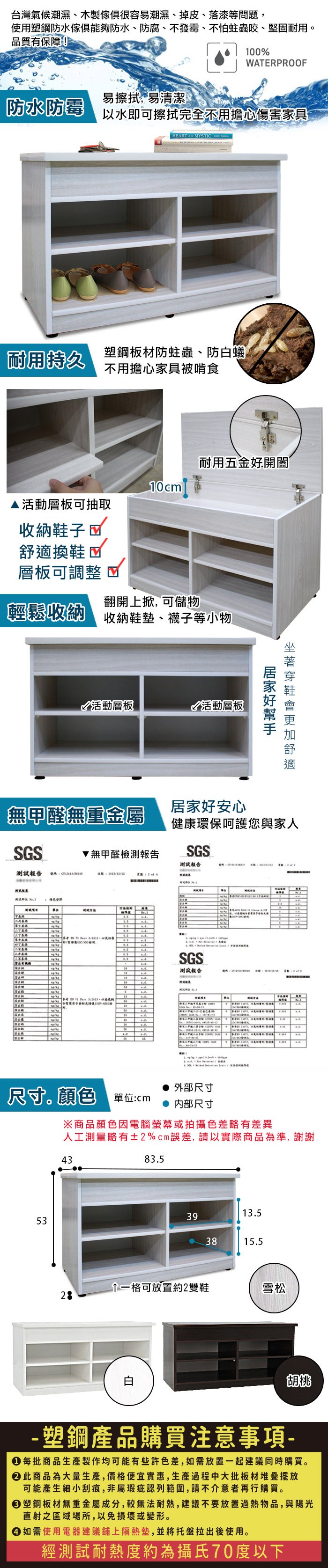 台灣氣候潮濕、木製很容易潮濕、掉皮、落漆等問題使用塑鋼防水傢俱能夠防水、防腐、不發霉、不怕蛀蟲咬、堅固耐用。品質有保障!10%WATERPROOF易擦拭易清潔防水防霉以水即可擦拭完全不用擔心傷害家具EART  MYI  耐用持久塑鋼板材防蛀蟲、防蟻不用擔心家具被啃食耐用五金開闔10cml▲活動層板可抽取收納鞋子換鞋層板可調整翻開上, 可儲物輕鬆收納收納鞋墊、襪子等小物活動層板活動層板好舒適無甲醛無重金屬居家好安心健康環保呵護您與家人S無甲醛檢測報告SGS測試報告測試報告 號碼   STSTH     SGS測試報告號碼:C0    4G , 尺寸顏色 單位:cm外部尺寸 内部尺寸※商品顏色因電腦螢幕或拍攝色差略有差異人工測量略有±2%cm誤差,請以實際商品為準,謝謝534383.513.5393815.5一格可放置約2雙鞋雪松28白胡桃- 塑鋼產品購買注意事項- 每批商品生產製作均可能有些許色差,如需放置一起建議同時購買。此商品為大量生產,價格便宜實惠,生產過程中大批板材堆疊擺放可能產生細小刮痕,非屬瑕疵認列範圍,請不介意者再行購買。塑鋼板材無重金屬成分,較無法耐熱,建議不要放置過熱物品,與陽光直射之區域場所,以免損壞或變形。● 如需使用電器建議鋪上隔熱墊,並將托盤拉出後使用。經測試耐熱度約為攝氏70度以下
