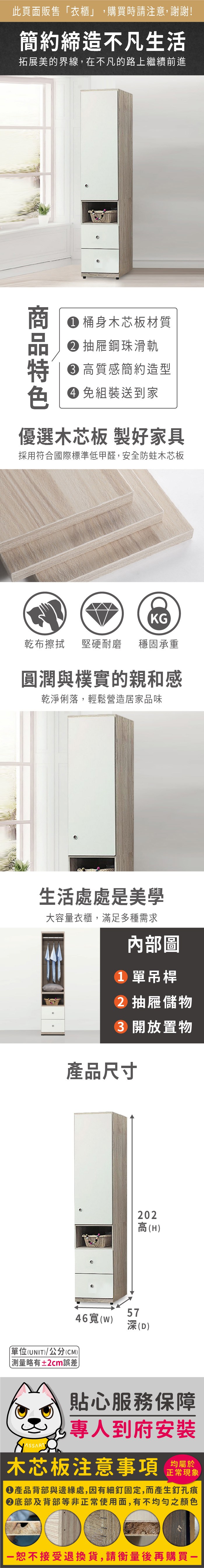 此頁面販售「衣櫃」,購買時請注意,謝謝!簡約締造不凡生活拓展美的界線,在不凡的路上繼續前進 桶身木芯板材質 抽屜鋼珠滑軌 高質感簡約造型 組裝送到家優選木芯板 製好家具採用符合國際標準低甲醛,安全防蛀木芯板KG乾布擦拭堅硬耐磨穩固承重圓潤與樸實的親和感乾淨俐落,輕鬆營造居家品味生活處處是美學大容量衣櫃,滿足多種需求內部圖 單吊桿 抽屜儲物 開放置物產品尺寸單位(UNIT)/公分(CM))略有±2cm誤差202高(H)46寬(W)57深(D)貼心服務保障專人到府安裝木芯板注意事項正常現象產品背部與邊緣處,因有細釘固定,而產生釘孔痕底部及背部等非正常使用面,有不均勻之顏色恕不接受退換貨,請衡量後再購買一