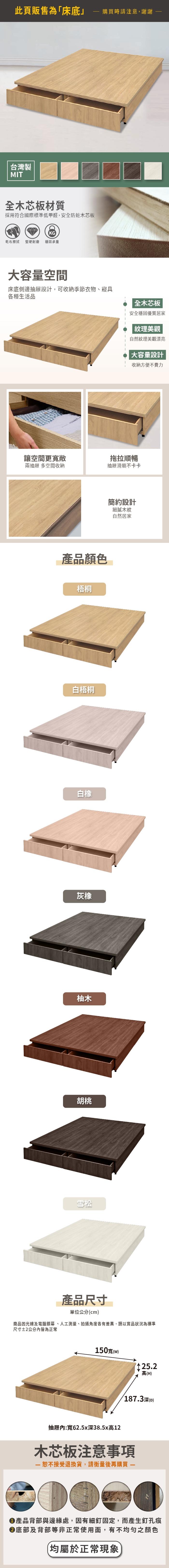 此頁販售為「床底購買時請注意,謝謝台灣製MIT全木芯板材質採用符合國際標準低甲醛,安全防蛀木芯板KG乾布擦拭堅硬耐磨 穩固承重容量空間床底側邊抽屜設計,可收納季節衣物、寢具各種生活品全木芯板安全穩固優質居家 紋理美觀自然紋理美觀漂亮大容量設計收納方便不費力讓空間更寬敞兩抽屜 多空間收納拖拉順暢抽屜滑順不卡卡產品顏色梧桐白橡灰橡柚木胡桃雪松產品尺寸單位公分(cm)簡約設計細膩木紋自然居家商品因光線及電腦銀幕、人工測量、拍攝角度各有差異,請以實品狀況為標準尺寸2公分皆為正常150寬(w)高(H)187.3深(D)抽屜內:寬62.5x深38.5x高12木芯板注意事項接受退換貨,請衡量後再購買 產品背部與邊緣處,因有細釘固定,而產生釘孔痕底部及背部等非正常使用面,有不均勻之顏色(均屬於正常現象