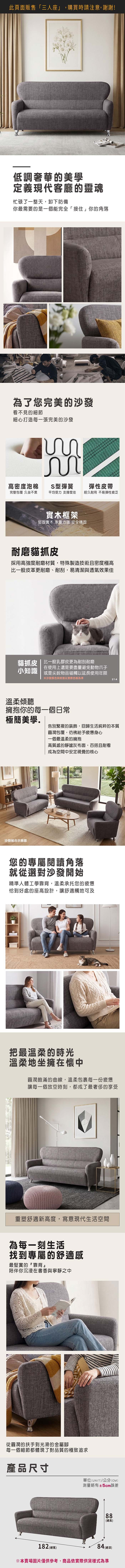 此頁面販售「三人座」,購買時請注意,謝謝!低調奢華的美學定義現代客廳的靈魂忙碌了一整天,卸下防備你最需要的是一個能完全「接住」你的角落為了您完美的沙發看不見的細節細心打造每一張完美的沙發高密度泡棉S型彈簧彈性皮帶完整包覆 久坐不累平均受力支撐度佳經久耐用 不易彈性疲乏實木框架堅固實木 承重力強 安全穩固耐磨貓抓皮採用高強度耐磨材質,特殊製造技術且密度極高比一般皮革更耐磨、耐刮,易清潔與透氣效果佳貓抓皮 | 比一般乳膠皮更為耐刮耐磨小知識在使用上還是要盡量避免動物爪子或是尖銳物品碰觸以延長使用年限※沙發颜色與紋路以實際色板為準溫柔傾聽 擁抱你的每一個日常214極簡美學告別繁複的裝飾,回歸生活純粹的本質沙發組合示意圖圓潤包覆,彷彿給予疲憊身心一個最溫柔的擁抱高質感的靜謐灰布面,百搭且耐看成為空間中安定視覺的核心您的專屬閱讀角落就從選對沙發開始精準人體工學靠背,溫柔承托您的疲憊恰到好處的座高設計,讓舒適觸地可及把最溫柔的時光溫柔地坐擁在懷中圓潤飽滿的曲,溫柔包裹每一份疲憊讓每一個放空時刻,都成了最奢侈的享受重塑舒適新高度,寫意現代生活空間為每一刻生活找到專屬的舒適感最堅實的靠背陪伴你沉浸在書香與寧靜之中從圓潤的扶手到光滑的金屬腳每一個細節都體現了對品質的極致追求產品尺寸12 (總寬)單位(UNIT)/公分(CM)測量略有±5cm誤差8線88(總高)84 (深)