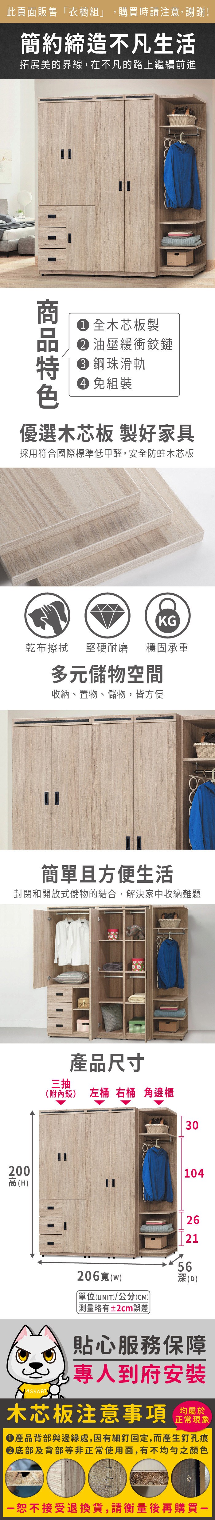 此頁面販售衣櫥組」購買時請注意,謝謝!簡約締造不凡生活拓展美的界線,在不凡的路上繼續前進 全木芯板製 油壓緩衝鉸鏈 鋼珠滑軌 免組裝優選木芯板 製好家具採用符合國際標準低甲醛,安全防蛀木芯板KG乾布擦拭堅硬耐磨 穩固承重多元儲物空間收納、置物、儲物,皆方便簡單且方便生活封閉和開放式儲物的結合,解決家中收納難題產品尺寸三抽(附內鏡)左桶 右桶 角邊櫃30104200高(H)262156206寬(w)「單位(UNIT)/公分(CM)略有±2cm誤差(D)貼心服務保障專人到府安裝木芯板注意事項均屬於正常現象產品背部與邊緣處,因有細釘固定,而產生釘孔痕底部及背部等非正常使用面,有不均勻之顏色恕不接受退換貨,請衡量後再購買一