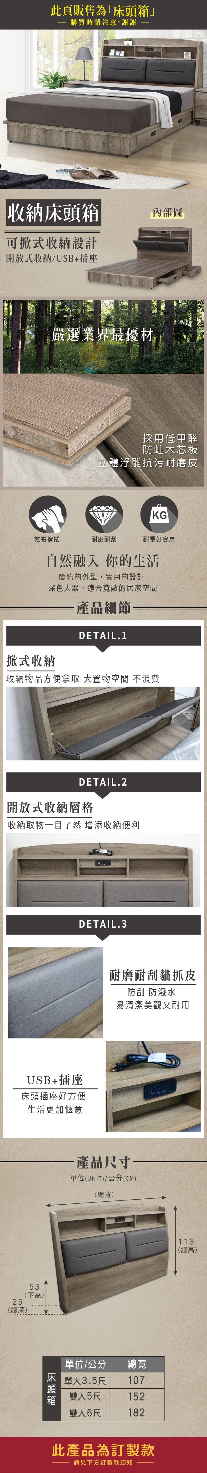 此頁販售為」購買時請注意,謝謝收納床頭箱內部圖可式收納設計開放式收納/USB+插座嚴選業界最優材採用低甲醛防蛀木芯板立體浮雕抗污耐磨皮KG乾布擦拭耐磨耐刮耐重好實用自然融入你的生活簡約的外型,實用的設計深色大器,適合寬敞的居家空間「掀式收納·產品細節DETAIL.1收納物品方便拿取 大置物空間 不浪費DETAIL.2開放式收納層格收納取物目了然 增添收納便利DETAIL.3USB+插座床頭插座好方便生活更加愜意53(下高25(總深)床頭箱耐磨耐刮貓抓皮防刮 防潑水易清潔美觀又耐用產品尺寸一單位(UNIT)/公分(CM)(總寬)單位/公分單大3.5尺雙人5尺雙人6尺總寬107152182此產品為訂製款請見下方訂製款須知113(總高)