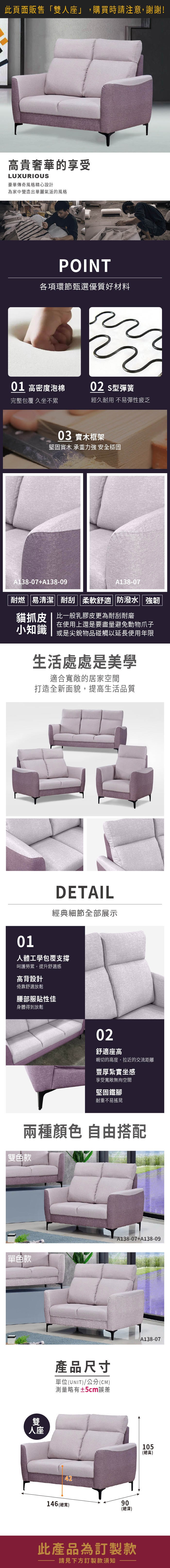 此頁面販售「雙人座」,購買時請注意,謝謝!高貴奢華的享受LUXURIOUS豪華傳奇風格精心設計為家中營造出華麗氣派的風格POINT各項環節甄選優質好材料01 高密度泡棉02 型彈簧完整包覆 久坐不累經久耐用 不易彈性疲乏03 實木框架堅固實木 承重力強 安全穩固貓抓138-07+138-09耐燃|易清潔||耐刮 柔軟舒適 防潑水 強韌貓抓皮 | 比一般乳膠皮更為耐刮耐磨小知識在使用上還是要盡量避免動物爪子或是尖銳物品碰觸以延長使用年限生活處處是美學適合寬敞的居家空間打造全新面貌,提高生活品質01DETAIL經典細節全部展示人體工學包覆支撐呵護勞累,提升舒適感高背設計倚靠舒適放鬆腰部服貼性佳身體得到放鬆雙人座02舒適座高親切的高度,拉近的交流距離豐厚紮實坐感享受寬敞無拘空間堅固鐵腳耐重不易搖晃產品尺寸單位(UNIT)/公分(CM)測量略有±5cm誤差4290146 (總寬)(總深)此產品為訂製款請見下方訂製款須知105(總高)