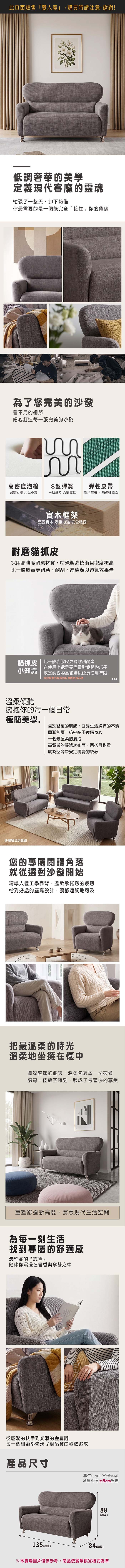 此頁面販售「雙人座」,購買時請注意,謝謝!低調奢華的美學定義現代客廳的靈魂忙碌了一整天,卸下防備你最需要的是一個能完全「接住」你的角落為了您完美的沙發看不見的細節細心打造每一張完美的沙發高密度泡棉S型彈簧彈性皮帶完整包覆 久坐不累平均受力支撐度佳經久耐用 不易彈性疲乏實木框架堅固實木 承重力強 安全穩固耐磨貓抓皮採用高強度耐磨材質,特殊製造技術且密度極高比一般皮革更耐磨、耐刮,易清潔與透氣效果佳貓抓皮  比一般乳膠皮更為耐刮耐磨小知識在使用上還是要盡量避免動物爪子或是尖銳物品碰觸以延長使用年限沙發颜色與紋路以實際色板為準溫柔傾聽擁抱你的每一個日常214極簡美學告別繁複的裝飾,回歸生活純粹的本質沙發組合示意圖圓潤包覆,彷彿給予疲憊身心一個最溫柔的擁抱高質感的靜謐灰布面,百搭且耐看成為空間中安定視覺的核心您的專屬閱讀角落就從選對沙發開始精準人體工學靠背,溫柔承托您的疲憊恰到好處的座高設計,讓舒適觸地可及把最溫柔的時光溫柔地坐擁在懷中圓潤飽滿的曲線,溫柔包裹每一份疲憊讓每一個放空時刻,都成了最奢侈的享受重塑舒適新高度,寫意現代生活空間為每一刻生活找到專屬的舒適感最堅實的靠背陪伴你沉浸在書香與寧靜之中從圓潤的扶手到光滑的金屬腳每一個細節都體現了對品質的極致追求產品尺寸單位(UNIT)/公分(CM)測量略有±5cm誤差88(高)135 (總)84 (總深)