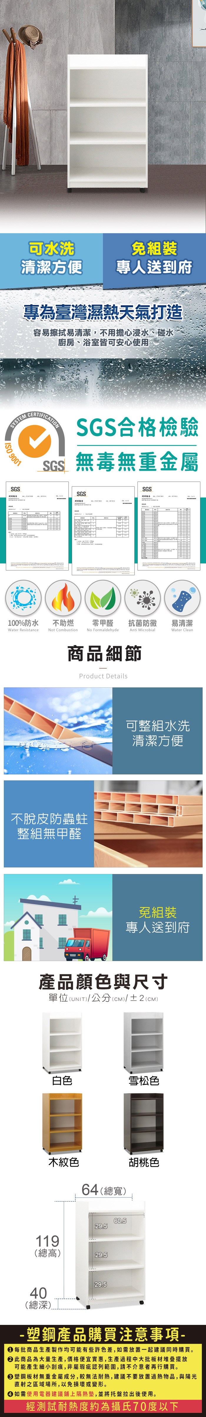 可水洗清潔方便專人送到府專為臺灣濕熱天氣打造容易擦拭易清潔,不用擔心浸水、碰水廚房、浴室皆可安心使用SYSTEM 9001SGSCERTIFICTIONSGS合格檢驗SGS無毒無重金屬SGS報告SGS測試報告零甲醛 抗菌防黴易清潔Anti MicrobialWater Clean100%防水Water Resistance不助燃Not CombustionNo Formaldehyde商品細節Product Details不脫皮防蟲蛀整組無甲醛可整組水洗清潔方便A免組裝專人送到府產品顏色與尺寸單位(UNIT)/公分(cm)/±2(CM)白色雪松色木紋色64(總寬)胡桃色11960.529.5(總高)29.529.540(總深)-塑鋼產品購買注意事項- 每批商品生產製作均可能有些許色差,如需放置一起建議同時購買。 此商品為大量生產,價格便宜實惠,生產過程中大批板材堆疊擺放可能產生細小刮痕,非屬瑕疵認列範圍,請不介意者再行購買。塑鋼板材無重金屬成分,較無法耐熱,建議不要放置過熱物品,與陽光直射之區域場所,以免損壞或變形。 如需使用電器建議鋪上隔熱墊,並將托盤拉出後使用。經測試耐熱度約為攝氏70度以下