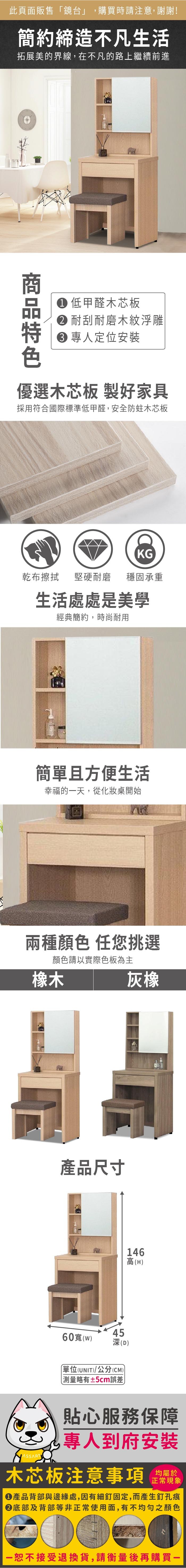 此頁面販售「鏡台」,購買時請注意,謝謝!簡約締造不凡生活拓展美的界線,在不凡的路上繼續前進 低甲醛木芯板耐刮耐磨木紋浮雕 定位安裝優選木芯板 製好家具採用符合國際標準低甲醛,安全防蛀木芯板KG乾布擦拭堅硬耐磨 穩固承重生活處處是美學經典簡約,時尚耐用簡單且方便生活幸福的天,從化妝桌開始兩種 任您挑選顏色請以實際色板為主橡木灰橡產品尺寸60寬(45146高(H(D)單位(UNIT)/公分(CM))±5cm誤差)貼心服務保障專人到府安裝木芯板注意事項正常現象產品背部與邊緣處,因有細釘固定,而產生釘孔痕底部及背部等非正常使用面,有不均勻之顏色一恕不接受退換貨,請衡量後再購買
