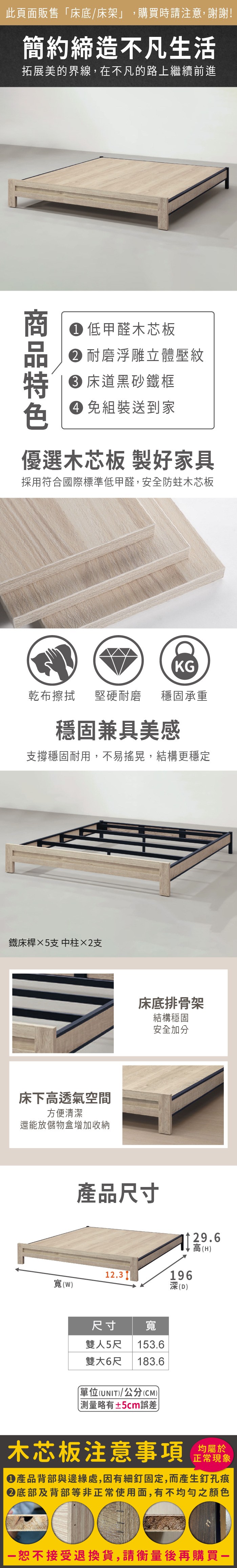 此頁面販售床底/床架」,購買時請注意,謝謝!簡約締造不凡生活拓展美的界線,在不凡的路上繼續前進 低甲醛木芯板耐磨浮雕立體壓紋床道黑砂鐵框 組裝送到家優選木芯板製好家具採用符合國際標準低甲醛,安全防蛀木芯板乾布擦拭KG堅硬耐磨 穩固承重穩固兼具美感支撐穩固耐用,不易搖晃,結構更穩定鐵床桿×5支 中柱×2支床下高透氣空間方便清潔還能放儲物盒增加收納床底排骨架結構穩固產品尺寸安全加分29.6196高(H12.3深(D寬(W)尺寸 寬雙人5尺 153.6雙大6尺 183.6(UNIT)/公分(CM))「±5cm誤差木芯板注意事項均屬於正常現象產品背部與邊緣處,因有細釘固定,而產生釘孔痕底部及背部等非正常使用面,有不均勻之顏色恕不接受退換貨,請衡量後再購買一