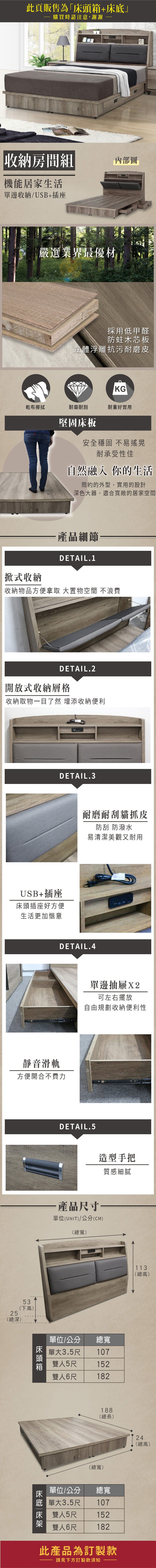 此頁販售為+購買時請注意,謝謝收納房間組機能居家生活單邊收納/USB+插座嚴選業界最優材內部圖採用低甲醛防蛀木芯板立體浮雕抗污耐磨皮KG乾布擦拭耐磨耐刮耐重好實用堅固床板安全穩固不易搖晃耐承受性佳自然融入 你的生活簡約的外型,實用的設計深色大器,適合寬敞的居家空間「式收納·產品細節一DETAIL.1「收納物品方便拿取 大置物空間 不浪費DETAIL.2開放式收納層格收納取物一目了然 增添收納便利DETAIL.3USB+插座床頭插座好方便生活更加愜意耐磨耐刮貓抓皮防刮 防潑水易清潔美觀又耐用DETAIL.4靜音滑軌方便開合不費力53(下高25單邊抽屜X2可左右擺放自由規劃收納便利性DETAIL.5造型手把質感細膩·產品尺寸單位(UNIT)/公分(CM)(總寬)(總深)床頭箱單位/公分 總寬單大雙人1073.5尺5尺雙人6尺152182188(總長)(總寬)床底單位/公分 總寬單大1073.5尺雙人5尺雙人6尺152182此產品為訂製款請見下方訂製款須知113(總高)24(總高)